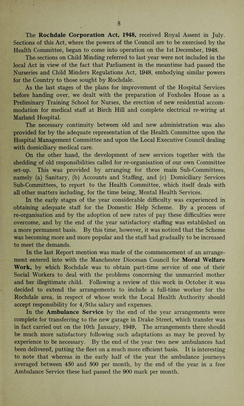 The Rochdale Corporation Act, 1948, received Royal Assent in July. Sections of this Act, where the powers of the Council are to be exercised by the Health Committee, began to come into operation on the 1st December, 1948. The sections on Child Minding referred to last year were not included in the local Act in view of the fact that Parliament in the meantime had passed the Nurseries and Child Minders Regulations Act, 1948, embodying similar powers for the Country to those sought by Rochdale. As the last stages of the plans for improvement of the Hospital Services before handing over, we dealt with the preparation of Foxholes House as a Preliminary Training School for Nurses, the erection of new residential accom¬ modation for medical staff at Birch Hill and complete electrical re-wiring at Marland Hospital. The necessary continuity between old and new administration was also provided for by the adequate representation of the Health Committee upon the Hospital Management Committee and upon the Local Executive Council dealing with domiciliary medical care. On the other hand, the development of new services together with the shedding of old responsibilities called for re-organisation of our own Committee set-up. This was provided by arranging for three main Sub-Committees, namely (a) Sanitary, (b) Accounts and Staffing, and (c) Domiciliary Services Sub-Committees, to report to the Health Committee, which itself deals with all other matters including, for the time being, Mental Health Services. In the early stages of the year considerable difficulty was experienced in obtaining adequate staff for the Domestic Help Scheme. By a process of re-organisation and by the adoption of new rates of pay these difficulties were overcome, and by the end of the year satisfactory staffing was established on a more permanent basis. By this time, however, it was noticed that the Scheme was becoming more and more popular and the staff had gradually to be increased to meet the demands. In the last Report mention was made of the commencement of an arrange¬ ment entered into with the Manchester Diocesan Council for Moral Welfare Work, by which Rochdale was to obtain part-time service of one of their Social Workers to deal with the problems concerning the unmarried mother and her illegitimate child. Following a review of this work in October it was decided to extend the arrangements to include a full-time worker for the Rochdale area, in respect of whose work the Local Health Authority should accept responsibility for 4/5ths salary and expenses. In the Ambulance Service by the end of the year arrangements were complete for transferring to the new garage in Drake Street, which transfer was in fact carried out on the 10th January, 1949, The arrangements there should be much more satisfactory following such adaptations as may be proved by experience to be necessary. By the end of the year two new ambulances had been delivered, putting the fleet on a much more efficient basis. It is interesting to note that whereas in the early half of the year the ambulance journeys averaged between 450 and 500 per month, by the end of the year in a free Ambulance Service these had passed the 900 mark per month.