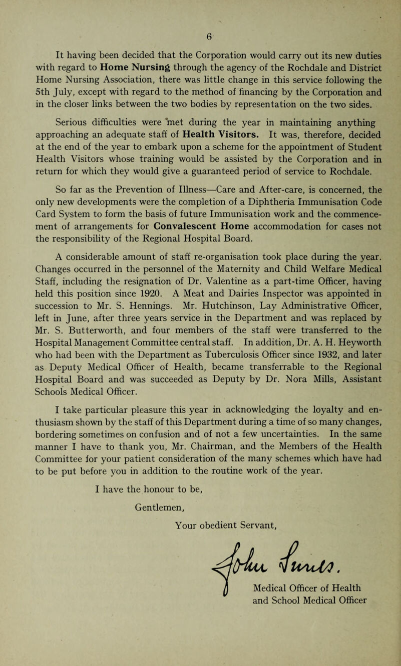 It having been decided that the Corporation would carry out its new duties with regard to Home Nursing through the agency of the Rochdale and District Home Nursing Association, there was little change in this service following the 5th July, except with regard to the method of financing by the Corporation and in the closer links between the two bodies by representation on the two sides. Serious difficulties were met during the year in maintaining anything approaching an adequate staff of Health Visitors. It was, therefore, decided at the end of the year to embark upon a scheme for the appointment of Student Health Visitors whose training would be assisted by the Corporation and in return for which they would give a guaranteed period of service to Rochdale. So far as the Prevention of Illness—Care and After-care, is concerned, the only new developments were the completion of a Diphtheria Immunisation Code Card System to form the basis of future Immunisation work and the commence¬ ment of arrangements for Convalescent Home accommodation for cases not the responsibility of the Regional Hospital Board. A considerable amount of staff re-organisation took place during the year. Changes occurred in the personnel of the Maternity and Child Welfare Medical Staff, including the resignation of Dr. Valentine as a part-time Officer, having held this position since 1920. A Meat and Dairies Inspector was appointed in succession to Mr. S. Hennings. Mr. Hutchinson, Lay Administrative Officer, left in June, after three years service in the Department and was replaced by Mr. S. Butterworth, and four members of the staff were transferred to the Hospital Management Committee central staff. In addition, Dr. A. H. Heyworth who had been with the Department as Tuberculosis Officer since 1932, and later as Deputy Medical Officer of Health, became transferrable to the Regional Hospital Board and was succeeded as Deputy by Dr. Nora Mills, Assistant Schools Medical Officer. I take particular pleasure this year in acknowledging the loyalty and en¬ thusiasm shown by the staff of this Department during a time of so many changes, bordering sometimes on confusion and of not a few uncertainties. In the same manner I have to thank you, Mr. Chairman, and the Members of the Health Committee for your patient consideration of the many schemes which have had to be put before you in addition to the routine work of the year. I have the honour to be, Gentlemen, Your obedient Servant, Medical Officer of Health and School Medical Officer §