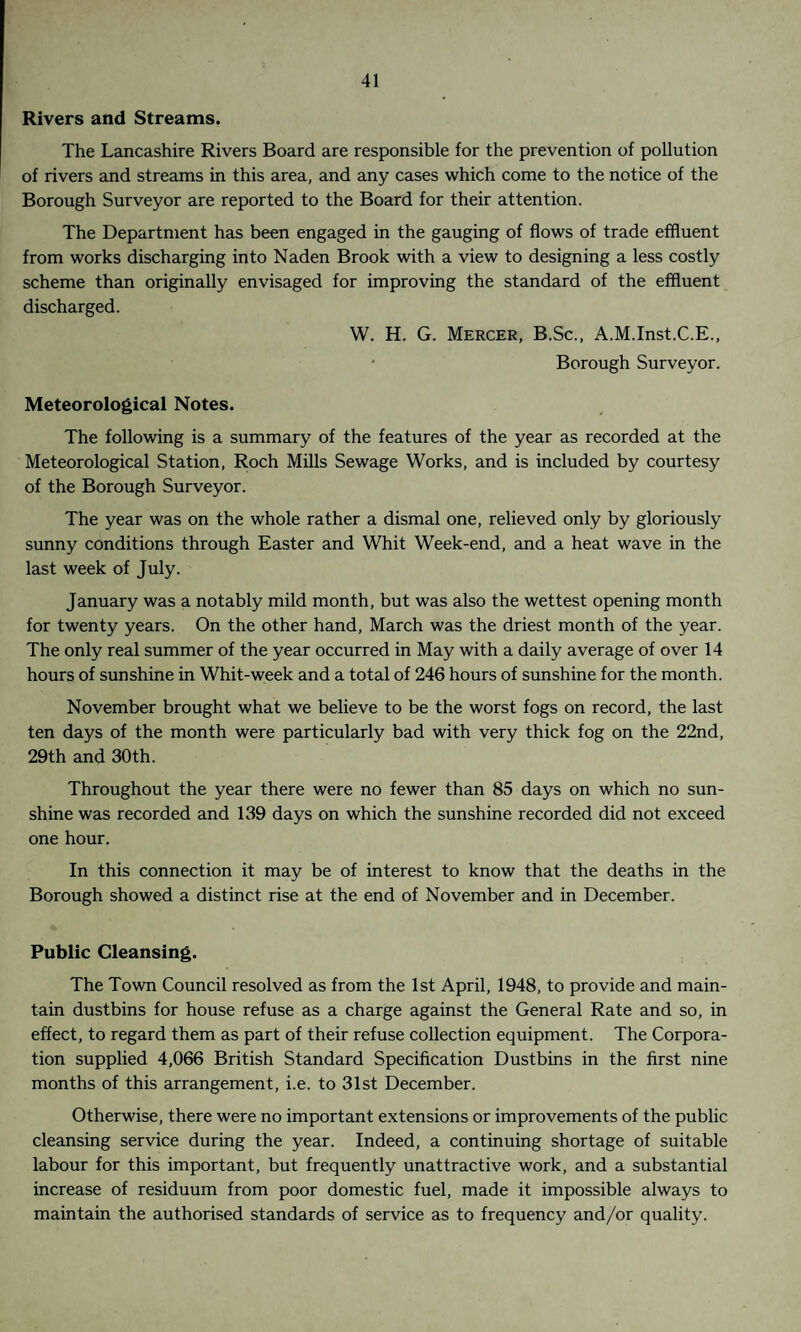 Rivers and Streams. The Lancashire Rivers Board are responsible for the prevention of pollution of rivers and streams in this area, and any cases which come to the notice of the Borough Surveyor are reported to the Board for their attention. The Department has been engaged in the gauging of flows of trade effluent from works discharging into Naden Brook with a view to designing a less costly scheme than originally envisaged for improving the standard of the effluent discharged. W. H. G. Mercer, B.Sc., A.M.Inst.C.E., • Borough Surveyor. Meteorological Notes. The following is a summary of the features of the year as recorded at the Meteorological Station, Roch Mills Sewage Works, and is included by courtesy of the Borough Surveyor. The year was on the whole rather a dismal one, relieved only by gloriously sunny conditions through Easter and Whit Week-end, and a heat wave in the last week of July. January was a notably mild month, but was also the wettest opening month for twenty years. On the other hand, March was the driest month of the year. The only real summer of the year occurred in May with a daily average of over 14 hours of sunshine in Whit-week and a total of 246 hours of sunshine for the month. November brought what we believe to be the worst fogs on record, the last ten days of the month were particularly bad with very thick fog on the 22nd, 29th and 30th. Throughout the year there were no fewer than 85 days on which no sun¬ shine was recorded and 139 days on which the sunshine recorded did not exceed one hour. In this connection it may be of interest to know that the deaths in the Borough showed a distinct rise at the end of November and in December. Public Cleansing. The Town Council resolved as from the 1st April, 1948, to provide and main¬ tain dustbins for house refuse as a charge against the General Rate and so, in effect, to regard them as part of their refuse collection equipment. The Corpora¬ tion supplied 4,066 British Standard Specification Dustbins in the first nine months of this arrangement, i.e. to 31st December. Otherwise, there were no important extensions or improvements of the public cleansing service during the year. Indeed, a continuing shortage of suitable labour for this important, but frequently unattractive work, and a substantial increase of residuum from poor domestic fuel, made it impossible always to maintain the authorised standards of service as to frequency and/or quality.