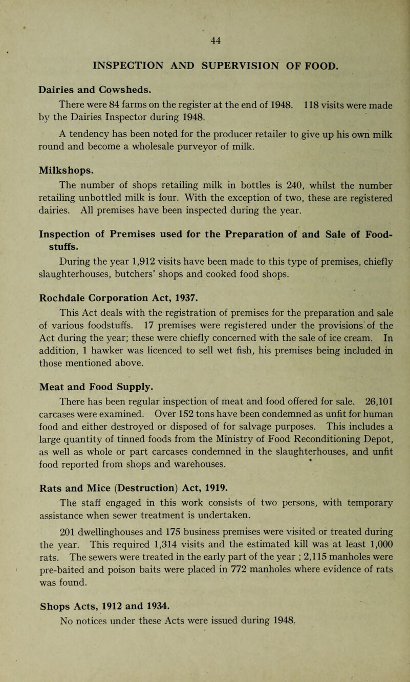 INSPECTION AND SUPERVISION OF FOOD. Dairies and Cowsheds. There were 84 farms on the register at the end of 1948. 118 visits were made by the Dairies Inspector during 1948. A tendency has been noted for the producer retailer to give up his own milk round and become a wholesale purveyor of milk. Milkshops. The number of shops retailing milk in bottles is 240, whilst the number retailing unbottled milk is four. With the exception of two, these are registered dairies. All premises have been inspected during the year. Inspection of Premises used for the Preparation of and Sale of Food¬ stuffs. During the year 1,912 visits have been made to this type of premises, chiefly slaughterhouses, butchers’ shops and cooked food shops. Rochdale Corporation Act, 1937. This Act deals with the registration of premises for the preparation and sale of various foodstuffs. 17 premises were registered under the provisions of the Act during the year; these were chiefly concerned with the sale of ice cream. In addition, 1 hawker was licenced to sell wet fish, his premises being included in those mentioned above. Meat and Food Supply. There has been regular inspection of meat and food offered for sale. 26,101 carcases were examined. Over 152 tons have been condemned as unfit for human food and either destroyed or disposed of for salvage purposes. This includes a large quantity of tinned foods from the Ministry of Food Reconditioning Depot, as well as whole or part carcases condemned in the slaughterhouses, and unfit food reported from shops and warehouses. Rats and Mice (Destruction) Act, 1919. The staff engaged in this work consists of two persons, with temporary assistance when sewer treatment is undertaken. 201 dwellinghouses and 175 business premises were visited or treated during the year. This required 1,314 visits and the estimated kill was at least 1,000 rats. The sewers were treated in the early part of the year ; 2,115 manholes were pre-baited and poison baits were placed in 772 manholes where evidence of rats was found. Shops Acts, 1912 and 1934. No notices under these Acts were issued during 1948.