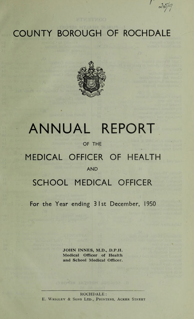 ANNUAL REPORT OF THE MEDICAL OFFICER OF HEALTH AND SCHOOL MEDICAL OFFICER For the Year ending 3 1st December, 1950 JOHN INNES, M.D., D.P.H. Medical Officer of Health and School Medical Officer. ROCHDALE: E. Wrigley & Sons Ltd., Printers, Acker Street