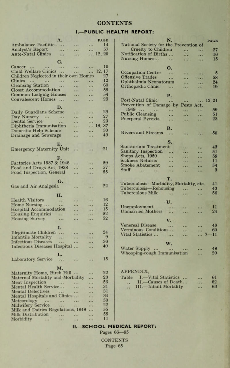 CONTENTS I.—PUBLIC HEALTH REPORT: A. PAGE Ambulance Facilities ... • * • 14 Analyst’s Report . ... 57 Ante-Natal Clinics . ... 12. 20 C. Cancer ... 10 Child Welfare Clinics. ... 12. 17 Children Neglected in their own Homes 27 Clinics ... ... 12 Cleansing Station ... 60 Closet Accommodation ... 59 Common Lodging Houses ... 54 Convalescent Homes ... ... 29 D. Daily Guardians Scheme 29 Day Nursery 27 Dental Service 23 Diphtheria Immunisation 19. 37 Domestic Help Scheme 30 Drainage and Sewerage 49 E. Emergency Maternity Unit ... ... 21 F. Factories Acts 1937 & 1948 ... ... 59 Food and Drugs Act. 1938 ... 57 Food Inspection. General ... 55 G. Gas and Air Analgesia ... 22 H. Health Visitors . 16 Home Nursing ... . 12 Hospital Accommodation 15 Housing Enquiries 52 Housing Survey 52 I. Illegitimate Children ... 24 Infantile Mortality ... 9 Infectious Diseases ... 36 Infectious Diseases Hospital ... ... 40 L. Laboratory Service ... IS M. Maternity Home, Birch Hill ... 22 Maternal Mortality and-Morbidity 23 Meat Inspection 56 Mental Health Service. 31 Mental Defectives 31 Mental Hospitals and Clinics ... 34 Meteorology . 50 Midwifery Service 22 Milk and Dairies Regulations. 1949 55 Milk Distribution 55 Morbidity 11 N. PAGE National Society for the Prevention of Cruelty to Children 27 Notification of Births ... 16 Nursing Homes... 15 O. Occupation Centre 5 Offensive Trades 58 Ophthalmia Neonatorum 24 Orthopaedic Clinic 19 P. Post-Natal Clinic 12.21 Prevention of Damage by Pests Act, 1949 . 59 Public Cleansing 51 Puerperal Pyrexia 23 R. Rivers and Streams . 50 S. Sanatorium Treatment 43 Sanitary Inspection 51 Shops Acts, 1950 . 58 Sickness Returns 11 Smoke Abatement 54 Staff 3 T. Tuberculosis - Morbidity, Mortality, etc. 41 Tuberculosis—Rehousing 43 Tuberculous Milk 56 U. Unemployment . 11 Unmarried Mothers 24 V. Venereal Disease 48 Verminous Conditions... 60 Vital Statistics ... . 7—11 W. Water Supply ... 49 Whooping-cough Immunisation 20 APPENDIX. Table I.—Vital Statistics ... 61 ,, 11.—Causes of Death... 62 „ III.—Infant Mortality 63 II.—SCHOOL MEDICAL REPORT: Pages 66—95 CONTENTS Page 65