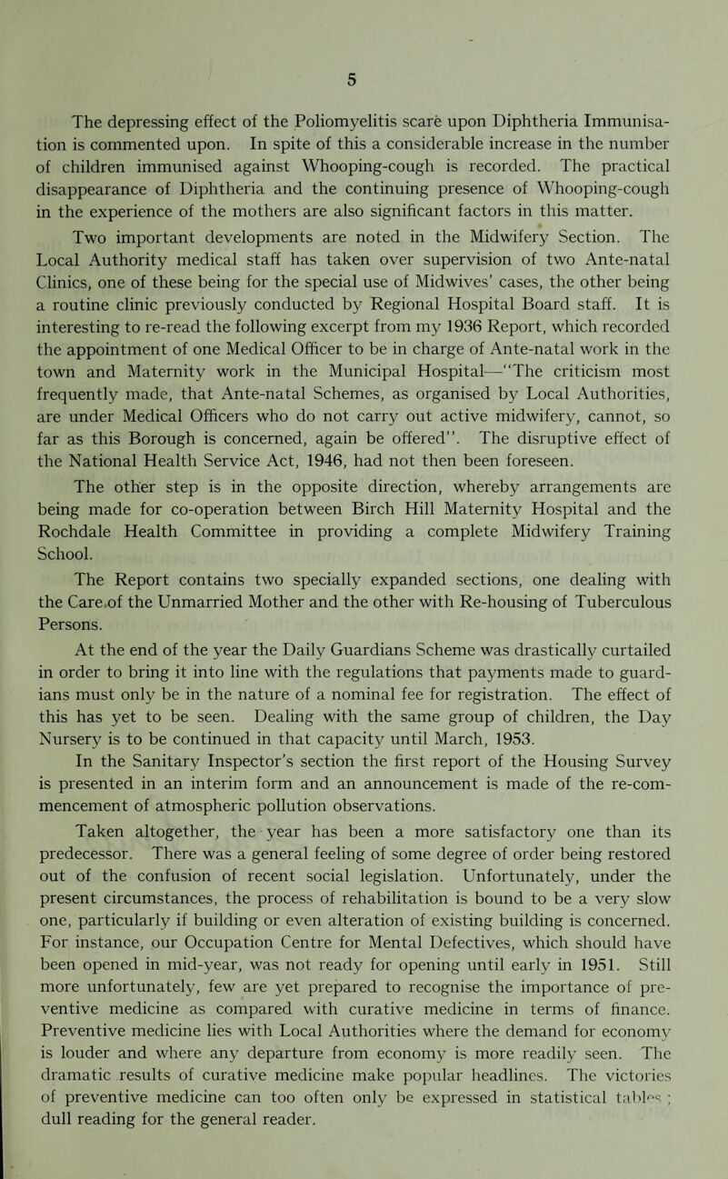 The depressing effect of the Poliomyelitis scare upon Diphtheria Immunisa¬ tion is commented upon. In spite of this a considerable increase in the number of children immunised against Whooping-cough is recorded. The practical disappearance of Diphtheria and the continuing presence of Whooping-cough in the experience of the mothers are also significant factors in this matter. Two important developments are noted in the Midwifery Section. The Local Authority medical staff has taken over supervision of two Ante-natal Clinics, one of these being for the special use of Midwives’ cases, the other being a routine clinic previously conducted by Regional Hospital Board staff. It is interesting to re-read the following excerpt from my 1936 Report, which recorded the appointment of one Medical Officer to be in charge of Ante-natal work in the town and Maternity work in the Municipal Hospital—“The criticism most frequently made, that Ante-natal Schemes, as organised by Local Authorities, are under Medical Officers who do not carry out active midwifery, cannot, so far as this Borough is concerned, again be offered”. The disruptive effect of the National Health Service Act, 1946, had not then been foreseen. The other step is in the opposite direction, whereby arrangements are being made for co-operation between Birch Hill Maternity Hospital and the Rochdale Health Committee in providing a complete Midwifery Training School. The Report contains two specially expanded sections, one dealing with the Care of the Unmarried Mother and the other with Re-housing of Tuberculous Persons. At the end of the year the Daily Guardians Scheme was drastically curtailed in order to bring it into line with the regulations that payments made to guard¬ ians must only be in the nature of a nominal fee for registration. The effect of this has yet to be seen. Dealing with the same group of children, the Day Nursery is to be continued in that capacity until March, 1953. In the Sanitary Inspector’s section the first report of the Housing Survey is presented in an interim form and an announcement is made of the re-com¬ mencement of atmospheric pollution observations. Taken altogether, the year has been a more satisfactory one than its predecessor. There was a general feeling of some degree of order being restored out of the confusion of recent social legislation. Unfortunately, under the present circumstances, the process of rehabilitation is bound to be a very slow one, particularly if building or even alteration of existing building is concerned. For instance, our Occupation Centre for Mental Defectives, which should have been opened in mid-year, was not ready for opening until early in 1951. Still more unfortunately, few are yet prepared to recognise the importance of pre¬ ventive medicine as compared with curative medicine in terms of finance. Preventive medicine lies with Local Authorities where the demand for economy is louder and where any departure from economy is more readily seen. The dramatic results of curative medicine make popular headlines. The victories of preventive medicine can too often only be expressed in statistical tables ; dull reading for the general reader.