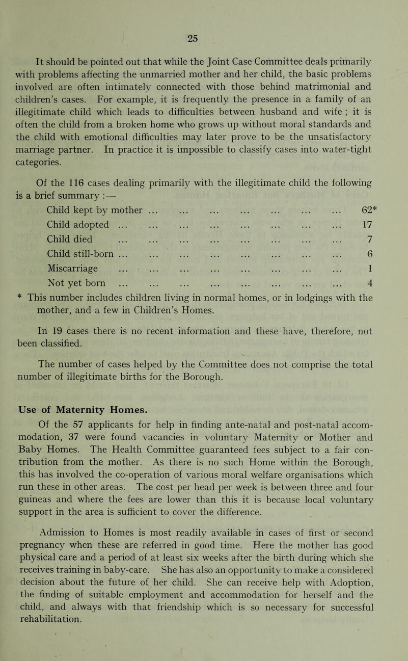 It should be pointed out that while the Joint Case Committee deals primarily with problems affecting the unmarried mother and her child, the basic problems involved are often intimately connected with those behind matrimonial and children’s cases. For example, it is frequently the presence in a family of an illegitimate child which leads to difficulties between husband and wife ; it is often the child from a broken home who grows up without moral standards and the child with emotional difficulties may later prove to be the unsatisfactory marriage partner. In practice it is impossible to classify cases into water-tight categories. Of the 116 cases dealing primarily with the illegitimate child the following is a brief summary :—- Child kept by mother ... ... ... ... ... ... ... 62* Child adopted Child died Child still-born Miscarriage Not yet born 17 7 6 1 4 * This number includes children living in normal homes, or in lodgings with the mother, and a few in Children’s Homes. In 19 cases there is no recent information and these have, therefore, not been classified. The number of cases helped by the Committee does not comprise the total number of illegitimate births for the Borough. Use of Maternity Homes. Of the 57 applicants for help in finding ante-natal and post-natal accom¬ modation, 37 were found vacancies in voluntary Maternity or Mother and Baby Homes. The Health Committee guaranteed fees subject to a fair con¬ tribution from the mother. As there is no such Home within the Borough, this has involved the co-operation of various moral welfare organisations which run these in other areas. The cost per head per week is between three and four guineas and where the fees are lower than this it is because local voluntary support in the area is sufficient to cover the difference. Admission to Homes is most readily available in cases of first or second pregnancy when these are referred in good time. Here the mother has good physical care and a period of at least six weeks after the birth during which she receives training in baby-care. She has also an opportunity to make a considered decision about the future of her child. She can receive help with Adoption, the finding of suitable employment and accommodation for herself and the child, and always with that friendship which is so necessary for successful rehabilitation.