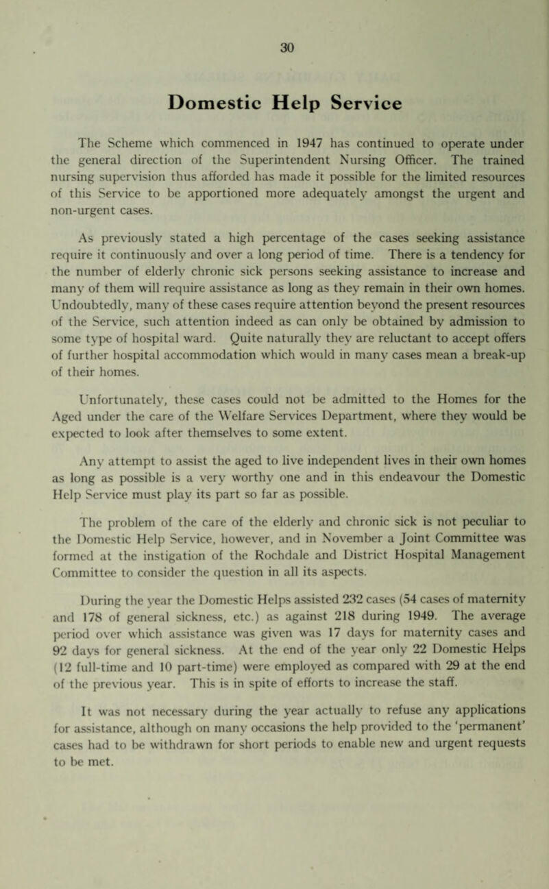 Domestic Help Service The Scheme which commenced in 1947 has continued to operate under the general direction of the Superintendent Nursing Officer. The trained nursing supervision thus afforded has made it possible for the limited resources of this Service to be apportioned more adequately amongst the urgent and non-urgent cases. As previously stated a high percentage of the cases seeking assistance require it continuously and over a long period of time. There is a tendency for the number of elderly chronic sick persons seeking assistance to increase and many of them will require assistance as long as they remain in their own homes. Undoubtedly, many of these cases require attention beyond the present resources of the Service, such attention indeed as can only be obtained by admission to some type of hospital ward. Quite naturally they are reluctant to accept offers of further hospital accommodation which would in many cases mean a break-up of their homes. Unfortunately, these cases could not be admitted to the Homes for the Aged under the care of the Welfare Services Department, where they would be expected to look after themselves to some extent. Any attempt to assist the aged to live independent lives in their own homes as long as possible is a very worthy one and in this endeavour the Domestic Help Service must play its part so far as possible. The problem of the care of the elderly and chronic sick is not peculiar to the Domestic Help Service, however, and in November a Joint Committee was formed at the instigation of the Rochdale and District Hospital Management Committee to consider the question in all its aspects. During the year the Domestic Helps assisted 232 cases (54 cases of maternity and 178 of general sickness, etc.) as against 218 during 1949. The average period over which assistance was given was 17 days for maternity cases and 92 days for general sickness. At the end of the year only 22 Domestic Helps (12 full-time and 10 part-time) were employed as compared with 29 at the end of the previous year. This is in spite of efforts to increase the staff. It was not necessarv during the year actually to refuse any applications for assistance, although on many occasions the help provided to the ‘permanent’ cases had to be withdrawn for short periods to enable new and urgent requests to be met.