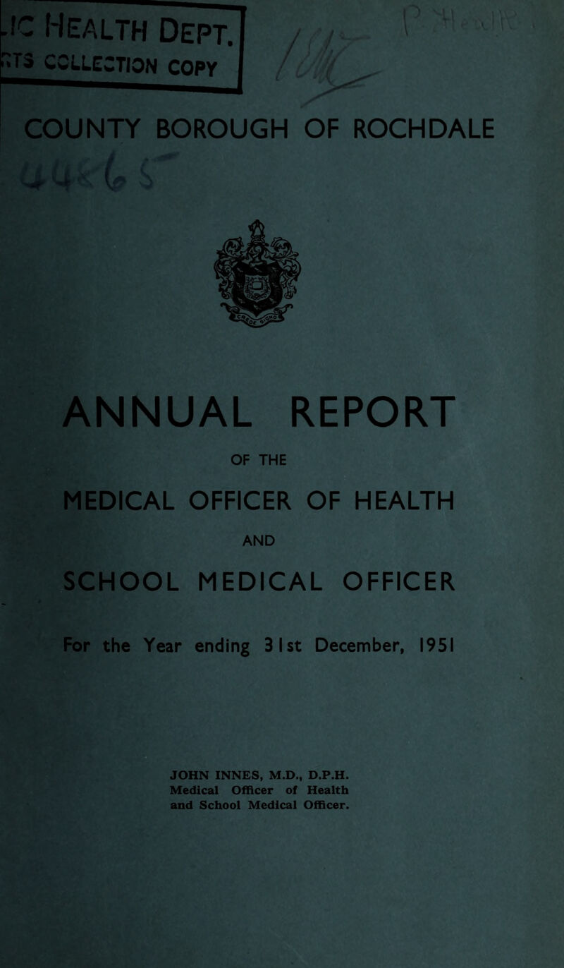 -fc Health Dept. ^COLLECTION COPY I COUNTY BOROUGH OF ROCHDALE UUkL s ANNUAL REPORT OF THE MEDICAL OFFICER OF HEALTH AND SCHOOL MEDICAL OFFICER For the Year ending 31st December, 1951 Medical Officer of Health and School Medical Officer.