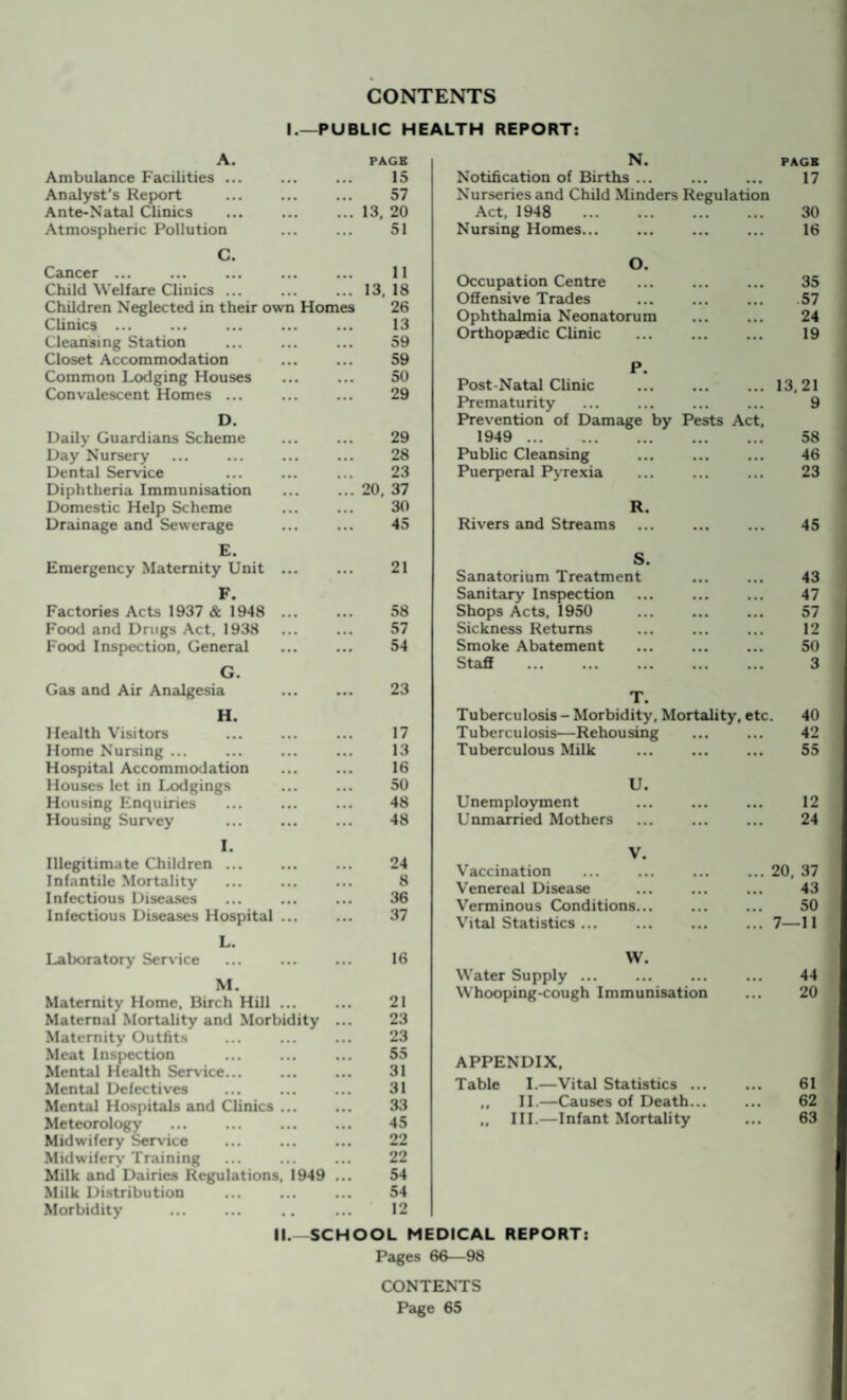 CONTENTS I.—PUBLIC HEALTH REPORT: A. Ambulance Facilities .. Analyst’s Report Ante-Natal Clinics Atmospheric Pollution PAGE 15 57 13, 20 51 C. Cancer ... Child Welfare Clinics. Children Neglected in their own Homes Clinics ... Cleansing Station Closet Accommodation Common Lodging Houses Convalescent Homes ... 11 13. 18 26 13 59 59 50 29 D. Daily Guardians Scheme Day Nursery Dental Service Diphtheria Immunisation Domestic Help Scheme Drainage and Sewerage E. Emergency Maternity Unit F. Factories Acts 1937 & 1948 Food and Drugs Act, 1938 Food Inspection, General G. Gas and Air Analgesia H. Health Visitors Home Nursing ... Hospital Accommodation Houses let in Lodgings Housing Enquiries Housing Survey 29 28 23 20, 37 30 45 21 58 57 54 23 17 13 16 50 48 48 N. PAGE Notification of Births ... ... ... 17 Nurseries and Child Minders Regulation Act, 1948 . 30 Nursing Homes... ... ... ... 16 O. Occupation Centre Offensive Trades Ophthalmia Neonatorum Orthopaedic Clinic 35 57 24 19 P. Post-Natal Clinic . Prematurity Prevention of Damage by Pests Act, 1949 . Public Cleansing . Puerperal Pyrexia 13,21 9 58 46 23 R. Rivers and Streams ... ... ... 45 S. Sanatorium Treatment Sanitary Inspection Shops Acts, 1950 Sickness Returns Smoke Abatement Staff 43 47 57 12 50 3 T. Tuberculosis - Morbidity, Mortality, etc. Tuberculosis—Rehousing Tuberculous Milk 40 42 55 U. Unemployment Unmarried Mothers 12 24 I. Illegitimate Children ... Infantile Mortality Infectious Diseases Infectious Diseases Hospital ... 24 8 36 37 V. Vaccination Venereal Disease Verminous Conditions... Vital Statistics. Laboratory Service L. M. Maternity Home. Birch Hill ... Maternal Mortality and Morbidity Maternity Outfits Meat Inspection Mental Health Service... Mental Defectives Mental Hospitals and Clinics ... Meteorology Midwifery Service Midwifery Training Milk and Dairies Regulations, 1949 Milk Distribution Morbidity 16 21 23 23 55 31 31 33 45 22 22 54 54 12 W. Water Supply ... Whooping-cough Immunisation APPENDIX. Table I.—Vital Statistics ... ,, II.—Causes of Death... „ III.—Infant Mortality II. SCHOOL MEDICAL REPORT: ... 20, 37 43 50 ... 7—11 44 20 61 62 63 Pages 66—98 CONTENTS Page 65