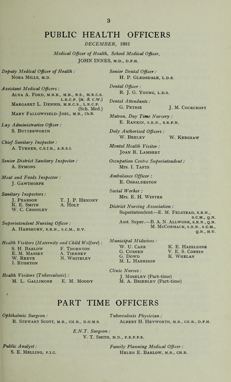 PUBLIC HEALTH OFFICERS DECEMBER, 1951 Medical Officer of Health, School Medical Officer, JOHN INNES, m.d., d.p.h. Deputy Medical Officer of Health : Nora Mills, m.d. Assistant Medical Officers: Alva A. Ford, m.b.e., m.b., b.s., m.r.c.s. L.R.C.P. (M. & C.W.) Margaret L. Dennis, m.r.c.s., l.r.c.p. (Sch. Med.) Mary Fallowfield-Joel, m.b., Ch.B. Lay Administrative Officer : S. Butterworth Chief Sanitary Inspector: A. Turner, c.s.i.b., a.r.s.i. Senior District Sanitary Inspector : A. Symons Meat and Foods Inspector : J. Gawthorpe Sanitary Inspectors: J. Pearson T. J. P. Hendry K. E. Smith A. Holt W. C. Crossley Superintendent Nursing Officer : A. HaNSBURY, S.R.N., S.C.M., H.V. Health Visitors (.Maternity and Child Welfare) : S. H. Barlow F. Thornton E. M. Massey A. Tierney W. Reeve N. Whiteley I. Rushton Health Visitors (Tuberculosis) : M. L. Gallimore E. M. Moody Senior Dental Officer: H. P. Gledsdale, l.d.s. Dental Officer: R. J. G. Young, l.d.s. Dental A ttendants: G. Petrie J. M. Cockcroft Matron, Day Time Nursery : E. Rankin, s.r.n., s.r.f.n. Duly Authorised Officers : W. Beeley W. Kershaw Mental Health Visitor: Joan R. Lambert Occupation CenLe Superintendent: Mrs. I. Tafts Ambulance Officer : E. Osbaldeston Social Worker : Mrs. E. H. Winter District Nursing Association : Superintendent—E. M. Felstead, s.r.n., S.C.M., Q.N. Asst. Super.—B. A. N. Allwork, s.r.n., q.n. M. McCormack, s.r.n., s.c.m., q.n., H.V. Municipal Midwives: W. U. Carr K. E. Hazeldine G. Cushen V. E. S. Corrin G. Dowd K. Whelan M. L. Harrison Clinic Nurses: J. Moseley (Part-time) M. A. Brierley (Part-time) PART TIME OFFICERS Ophthalmic Surgeon : Tuberculosis Physician ; R. Stewart Scott, m.b., ch.b., d.o.m.s. Albert H. Heyworth, m.b., ch.b., d.p.h. Public A nalyst : S. E. Melling, f.i.c. E.N.T. Surgeon : V. T. Smith, m.d., f.r.f.p.s. Family Planning Medical Officer : Helen E. Barlow, m.b., ch.b.