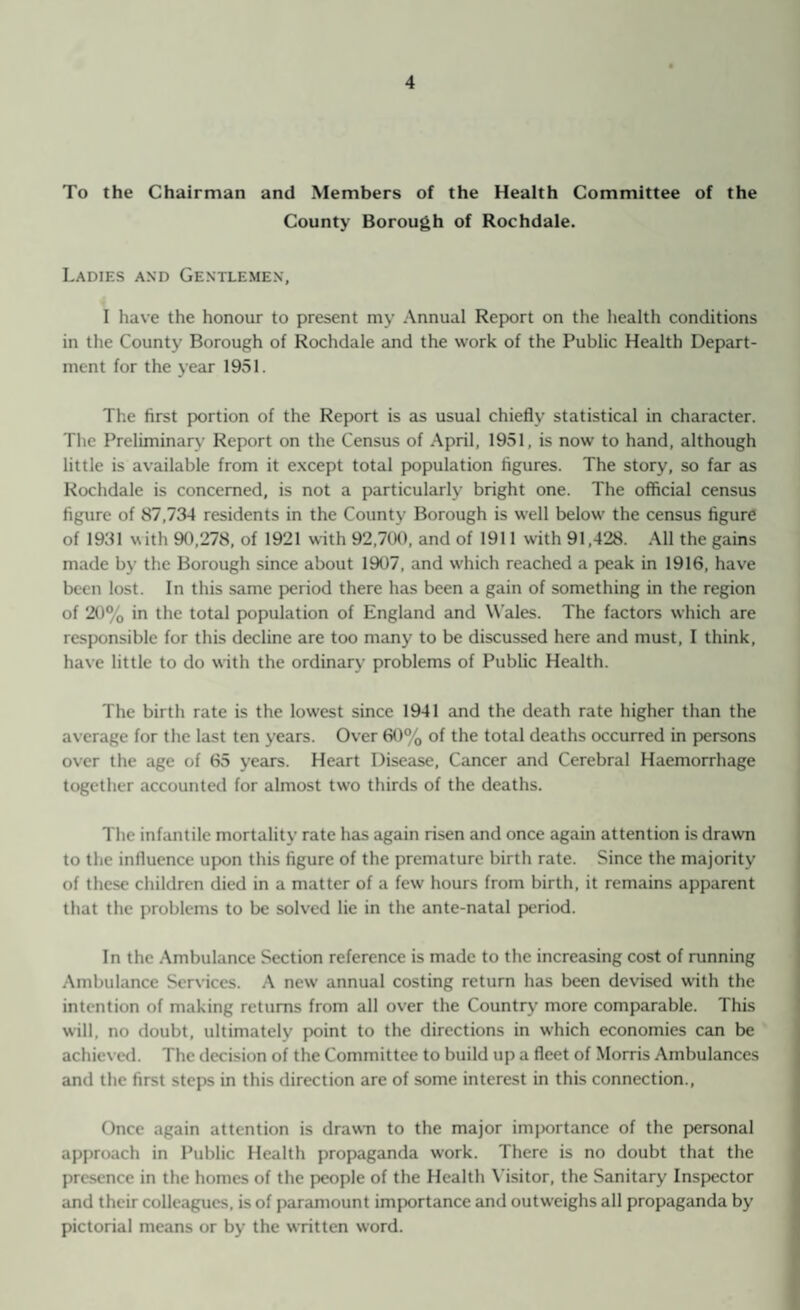 To the Chairman and Members of the Health Committee of the County Borough of Rochdale. Ladies and Gentlemen, I have the honour to present my Annual Report on the health conditions in the County Borough of Rochdale and the work of the Public Health Depart¬ ment for the year 1951. The first portion of the Report is as usual chiefly statistical in character. The Preliminary Report on the Census of April, 1951, is now to hand, although little is available from it except total population figures. The story, so far as Rochdale is concerned, is not a particularly bright one. The official census figure of 87,734 residents in the County Borough is well below the census figure of 1931 with 90,278, of 1921 with 92,700, and of 1911 with 91,428. All the gains made by the Borough since about 1907, and which reached a peak in 1916, have been lost. In this same period there has been a gain of something in the region of 20% in the total population of England and Wales. The factors which are responsible for this decline are too many to be discussed here and must, I think, have little to do with the ordinary problems of Public Health. The birth rate is the lowest since 1941 and the death rate higher than the average for the last ten years. Over 60% of the total deaths occurred in persons over the age of 65 years. Heart Disease, Cancer and Cerebral Haemorrhage together accounted for almost two thirds of the deaths. The infantile mortality rate has again risen and once again attention is drawn to the influence upon this figure of the premature birth rate. Since the majority of these children died in a matter of a few hours from birth, it remains apparent that the problems to be solved lie in the ante-natal period. In the Ambulance Section reference is made to the increasing cost of running Ambulance Services. A new annual costing return has been devised with the intention of making returns from all over the Country more comparable. This will, no doubt, ultimately point to the directions in which economies can be achieved. The decision of the Committee to build up a fleet of Morris Ambulances and the first steps in this direction are of some interest in this connection., Once again attention is drawn to the major importance of the personal approach in Public Health propaganda work. There is no doubt that the presence in the homes of the people of the Health Visitor, the Sanitary Inspector and their colleagues, is of paramount importance and outweighs all propaganda by pictorial means or by the written word.