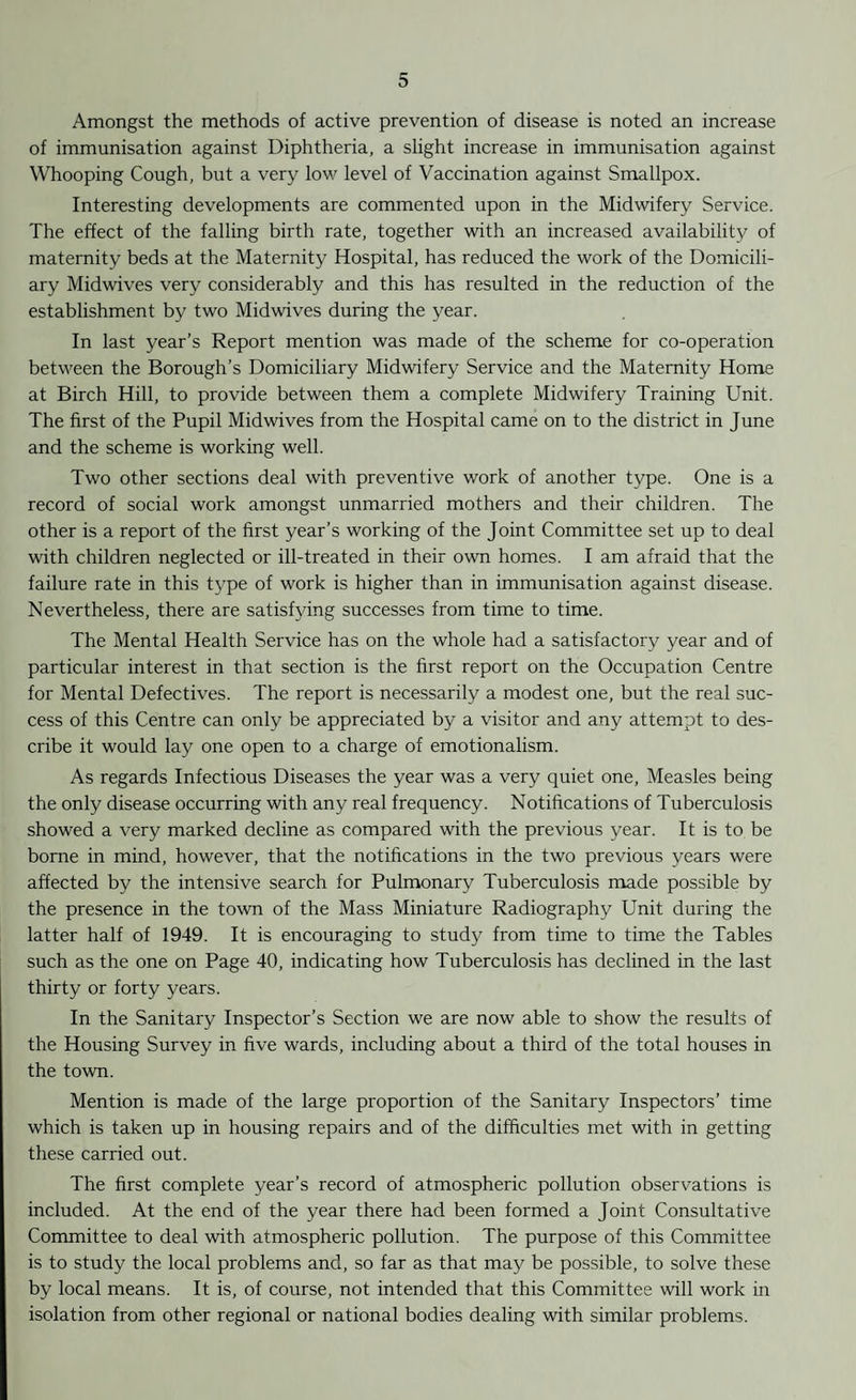 Amongst the methods of active prevention of disease is noted an increase of immunisation against Diphtheria, a slight increase in immunisation against Whooping Cough, but a very low level of Vaccination against Smallpox. Interesting developments are commented upon in the Midwifery Service. The effect of the falling birth rate, together with an increased availability of maternity beds at the Maternity Hospital, has reduced the work of the Domicili¬ ary Midwives very considerably and this has resulted in the reduction of the establishment by two Midwives during the year. In last year’s Report mention was made of the scheme for co-operation between the Borough’s Domiciliary Midwifery Service and the Maternity Home at Birch Hill, to provide between them a complete Midwifery Training Unit. The first of the Pupil Midwives from the Hospital came on to the district in June and the scheme is working well. Two other sections deal with preventive work of another type. One is a record of social work amongst unmarried mothers and their children. The other is a report of the first year’s working of the Joint Committee set up to deal with children neglected or ill-treated in their own homes. I am afraid that the failure rate in this type of work is higher than in immunisation against disease. Nevertheless, there are satisfying successes from time to time. The Mental Health Service has on the whole had a satisfactory year and of particular interest in that section is the first report on the Occupation Centre for Mental Defectives. The report is necessarily a modest one, but the real suc¬ cess of this Centre can only be appreciated by a visitor and any attempt to des¬ cribe it would lay one open to a charge of emotionalism. As regards Infectious Diseases the year was a very quiet one, Measles being the only disease occurring with any real frequency. Notifications of Tuberculosis showed a very marked decline as compared with the previous year. It is to be borne in mind, however, that the notifications in the two previous years were affected by the intensive search for Pulmonary Tuberculosis made possible by the presence in the town of the Mass Miniature Radiography Unit during the latter half of 1949. It is encouraging to study from time to time the Tables such as the one on Page 40, indicating how Tuberculosis has declined in the last thirty or forty years. In the Sanitary Inspector’s Section we are now able to show the results of the Housing Survey in five wards, including about a third of the total houses in the town. Mention is made of the large proportion of the Sanitary Inspectors’ time which is taken up in housing repairs and of the difficulties met with in getting these carried out. The first complete year’s record of atmospheric pollution observations is included. At the end of the year there had been formed a Joint Consultative Committee to deal with atmospheric pollution. The purpose of this Committee is to study the local problems and, so far as that may be possible, to solve these by local means. It is, of course, not intended that this Committee will work in isolation from other regional or national bodies dealing with similar problems.