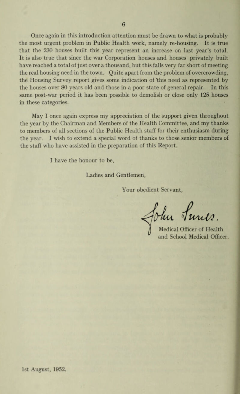 Once again in this introduction attention must be drawn to what is probably the most urgent problem in Public Health work, namely re-housing. It is true that the 230 houses built this year represent an increase on last year’s total. It is also true that since the war Corporation houses and houses privately built have reached a total of just over a thousand, but this falls very far short of meeting the real housing need in the town. Quite apart from the problem of overcrowding, the Housing Survey report gives some indication of 'this need as represented by the houses over 80 years old and those in a poor state of general repair. In this same post-war period it has been possible to demolish or close only 125 houses in these categories. May I once again express my appreciation of the support given throughout the year by the Chairman and Members of the Health Committee, and my thanks to members of all sections of the Public Health staff for their enthusiasm during the year. I wish to extend a special word of thanks to those senior members of the staff who have assisted in the preparation of this Report. I have the honour to be, Ladies and Gentlemen, Your obedient Servant Medical Officer of Health and School Medical Officer. 1st August, 1952.