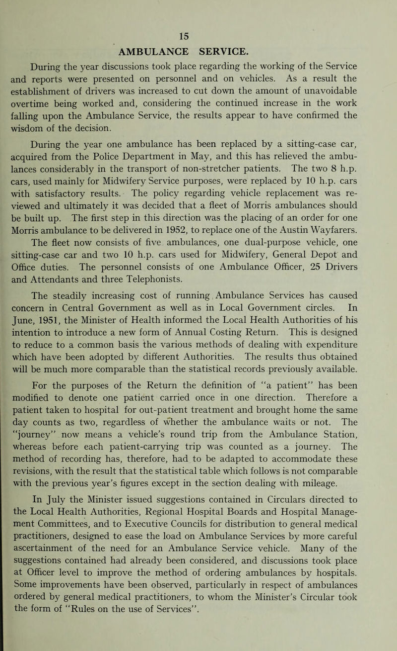 AMBULANCE SERVICE. During the year discussions took place regarding the working of the Service and reports were presented on personnel and on vehicles. As a result the establishment of drivers was increased to cut down the amount of unavoidable overtime being worked and, considering the continued increase in the work falling upon the Ambulance Service, the results appear to have confirmed the wisdom of the decision. During the year one ambulance has been replaced by a sitting-case car, acquired from the Police Department in May, and this has relieved the ambu¬ lances considerably in the transport of non-stretcher patients. The two 8 h.p. cars, used mainly for Midwifery Service purposes, were replaced by 10 h.p. cars with satisfactory results. The policy regarding vehicle replacement was re¬ viewed and ultimately it was decided that a fleet of Morris ambulances should be built up. The first step in this direction was the placing of an order for one Morris ambulance to be delivered in 1952, to replace one of the Austin Wayfarers. The fleet now consists of five ambulances, one dual-purpose vehicle, one sitting-case car and two 10 h.p. cars used for Midwifery, General Depot and Office duties. The personnel consists of one Ambulance Officer, 25 Drivers and Attendants and three Telephonists. The steadily increasing cost of running Ambulance Services has caused concern in Central Government as well as in Local Government circles. In June, 1951, the Minister of Health informed the Local Health Authorities of his intention to introduce a new form of Annual Costing Return. This is designed to reduce to a common basis the various methods of dealing with expenditure which have been adopted by different Authorities. The results thus obtained will be much more comparable than the statistical records previously available. For the purposes of the Return the definition of “a patient” has been modified to denote one patient carried once in one direction. Therefore a patient taken to hospital for out-patient treatment and brought home the same day counts as two, regardless of whether the ambulance waits or not. The “journey” now means a vehicle’s round trip from the Ambulance Station, whereas before each patient-carrying trip was counted as a journey. The method of recording has, therefore, had to be adapted to accommodate these revisions, with the result that the statistical table which follows is not comparable with the previous year’s figures except in the section dealing with mileage. In July the Minister issued suggestions contained in Circulars directed to the Local Health Authorities, Regional Hospital Boards and Hospital Manage¬ ment Committees, and to Executive Councils for distribution to general medical practitioners, designed to ease the load on Ambulance Services by more careful ascertainment of the need for an Ambulance Service vehicle. Many of the suggestions contained had already been considered, and discussions took place at Officer level to improve the method of ordering ambulances by hospitals. Some improvements have been observed, particularly in respect of ambulances ordered by general medical practitioners, to whom the Minister’s Circular took the form of “Rules on the use of Services”.