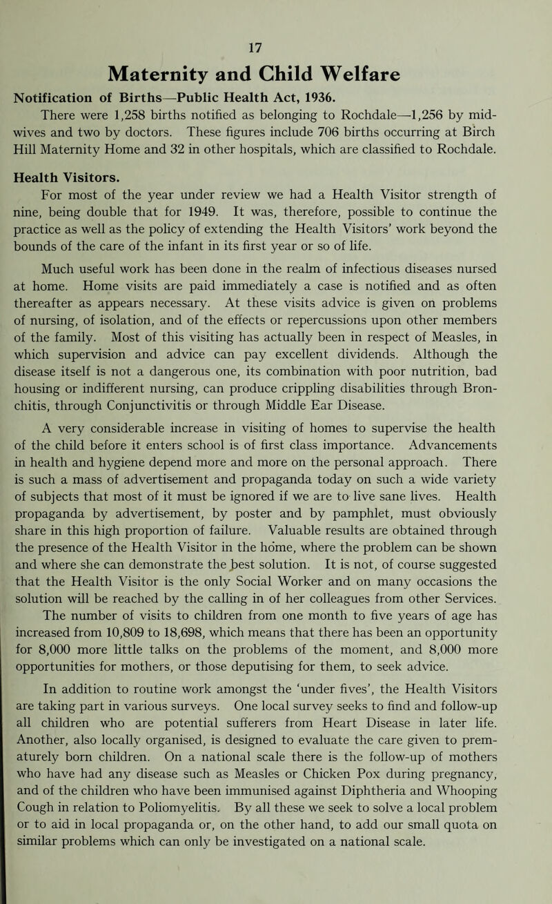 Maternity and Child Welfare Notification of Births—Public Health Act, 1936. There were 1,258 births notified as belonging to Rochdale—-1,256 by mid¬ wives and two by doctors. These figures include 706 births occurring at Birch Hill Maternity Home and 32 in other hospitals, which are classified to Rochdale. Health Visitors. For most of the year under review we had a Health Visitor strength of nine, being double that for 1949. It was, therefore, possible to continue the practice as well as the policy of extending the Health Visitors’ work beyond the bounds of the care of the infant in its first year or so of life. Much useful work has been done in the realm of infectious diseases nursed at home. Home visits are paid immediately a case is notified and as often thereafter as appears necessary. At these visits advice is given on problems of nursing, of isolation, and of the effects or repercussions upon other members of the family. Most of this visiting has actually been in respect of Measles, in which supervision and advice can pay excellent dividends. Although the disease itself is not a dangerous one, its combination with poor nutrition, bad housing or indifferent nursing, can produce crippling disabilities through Bron¬ chitis, through Conjunctivitis or through Middle Ear Disease. A very considerable increase in visiting of homes to supervise the health of the child before it enters school is of first class importance. Advancements in health and hygiene depend more and more on the personal approach. There is such a mass of advertisement and propaganda today on such a wide variety of subjects that most of it must be ignored if we are to live sane lives. Health propaganda by advertisement, by poster and by pamphlet, must obviously share in this high proportion of failure. Valuable results are obtained through the presence of the Health Visitor in the home, where the problem can be shown and where she can demonstrate the J?est solution. It is not, of course suggested that the Health Visitor is the only Social Worker and on many occasions the solution will be reached by the calling in of her colleagues from other Services. The number of visits to children from one month to five years of age has increased from 10,809 to 18,698, which means that there has been an opportunity for 8,000 more little talks on the problems of the moment, and 8,000 more opportunities for mothers, or those deputising for them, to seek advice. In addition to routine work amongst the ‘under fives’, the Health Visitors are taking part in various surveys. One local survey seeks to find and follow-up all children who are potential sufferers from Heart Disease in later life. Another, also locally organised, is designed to evaluate the care given to prem¬ aturely born children. On a national scale there is the follow-up of mothers who have had any disease such as Measles or Chicken Pox during pregnancy, and of the children who have been immunised against Diphtheria and Whooping Cough in relation to Poliomyelitis. By all these we seek to solve a local problem or to aid in local propaganda or, on the other hand, to add our small quota on similar problems which can only be investigated on a national scale.