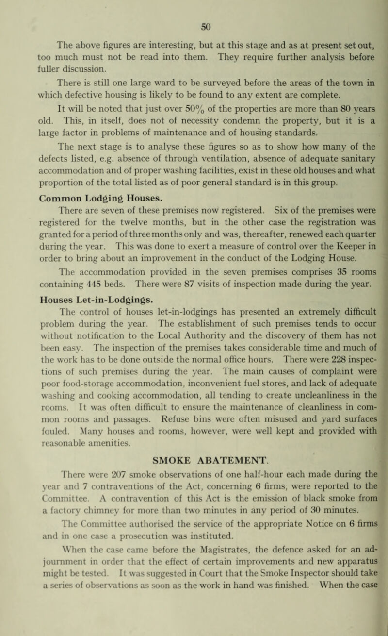 The above figures are interesting, but at this stage and as at present set out, too much must not be read into them. They require further analysis before fuller discussion. There is still one large ward to be surveyed before the areas of the town in which defective housing is likely to be found to any extent are complete. It will be noted that just over 50% of the properties are more than 80 years old. This, in itself, does not of necessity condemn the property, but it is a large factor in problems of maintenance and of housing standards. The next stage is to analyse these figures so as to show how many of the defects listed, e.g. absence of through ventilation, absence of adequate sanitary accommodation and of proper washing facilities, exist in these old houses and what proportion of the total listed as of poor general standard is in this group. Common Lodging Houses. There are seven of these premises now registered. Six of the premises were registered for the twelve months, but in the other case the registration was granted for a period of three months only and was, thereafter, renewed each quarter during the year. This was done to exert a measure of control over the Keeper in order to bring about an improvement in the conduct of the Lodging House. The accommodation provided in the seven premises comprises 35 rooms containing 445 beds. There were 87 visits of inspection made during the year. Houses Let-in-Lodgings. The control of houses let-in-lodgings has presented an extremely difficult problem during the year. The establishment of such premises tends to occur without notification to the Local Authority and the discovery of them has not been easy. The inspection of the premises takes considerable time and much of the work has to be done outside the normal office hours. There were 228 inspec¬ tions of such premises during the year. The main causes of complaint were poor food-storage accommodation, inconvenient fuel stores, and lack of adequate washing and cooking accommodation, all tending to create uncleanliness in the rooms. It was often difficult to ensure the maintenance of cleanliness in com¬ mon rooms and passages. Refuse bins were often misused and yard surfaces fouled. Many houses and rooms, however, were well kept and provided with reasonable amenities. SMOKE ABATEMENT There were 207 smoke observations of one half-hour each made during the year and 7 contraventions of the Act, concerning 6 firms, were reported to the Committee. A contravention of this Act is the emission of black smoke from a factory chimney for more than two minutes in any period of 30 minutes. The Committee authorised the service of the appropriate Notice on 6 firms and in one case a prosecution was instituted. When the case came before the Magistrates, the defence asked for an ad¬ journment in order that the effect of certain improvements and new apparatus might be tested. It was suggested in Court that the Smoke Inspector should take a series of observations as soon as the work in hand was finished. When the case