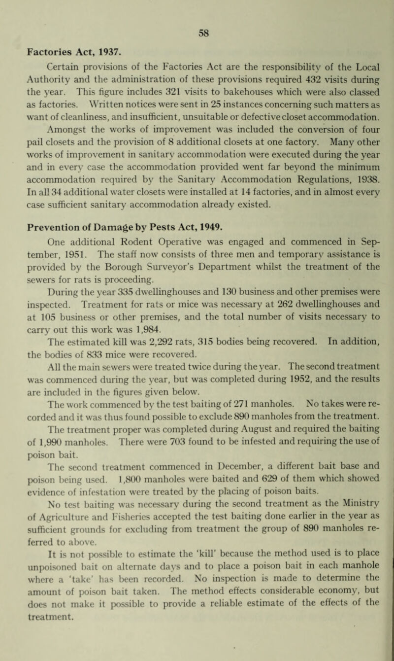 Factories Act, 1937. Certain provisions of the Factories Act are the responsibility of the Local Authority and the administration of these provisions required 432 visits during the year. This figure includes 321 visits to bakehouses which were also classed as factories. Written notices were sent in 25 instances concerning such matters as want of cleanliness, and insufficient, unsuitable or defective closet accommodation. Amongst the works of improvement was included the conversion of four pail closets and the provision of 8 additional closets at one factory. Many other works of improvement in sanitary accommodation were executed during the year and in every case the accommodation provided went far beyond the minimum accommodation required by the Sanitary Accommodation Regulations, 1938. In all 34 additional water closets were installed at 14 factories, and in almost every case sufficient sanitary accommodation already existed. Prevention of Damage by Pests Act, 1949. One additional Rodent Operative was engaged and commenced in Sep¬ tember, 1951. The staff now consists of three men and temporary assistance is provided by the Borough Surveyor’s Department whilst the treatment of the sewers for rats is proceeding. During the year 335 dwellinghouses and 130 business and other premises were inspected. Treatment for rats or mice was necessary at 262 dwellinghouses and at 105 business or other premises, and the total number of visits necessary to carry out this work was 1,984. The estimated kill was 2,292 rats, 315 bodies being recovered. In addition, the bodies of 833 mice were recovered. All the main sewers were treated twice during the year. The second treatment was commenced during the year, but was completed during 1952, and the results are included in the figures given below. The work commenced by the test baiting of 271 manholes. No takes were re¬ corded and it was thus found possible to exclude 890 manholes from the treatment. The treatment proper was completed during August and required the baiting of 1,990 manholes. There were 703 found to be infested and requiring the use of poison bait. The second treatment commenced in December, a different bait base and poison being used. 1,800 manholes were baited and 629 of them which showed evidence of infestation were treated by the placing of poison baits. No test baiting was necessary during the second treatment as the Ministry of Agriculture and Fisheries accepted the test baiting done earlier in the year as sufficient grounds for excluding from treatment the group of 890 manholes re¬ ferred to above. It is not possible to estimate the ‘kill’ because the method used is to place unpoisoned bait on alternate days and to place a poison bait in each manhole where a ’take’ has been recorded. No inspection is made to determine the amount of poison bait taken. The method effects considerable economy, but does not make it possible to provide a reliable estimate of the effects of the treatment.