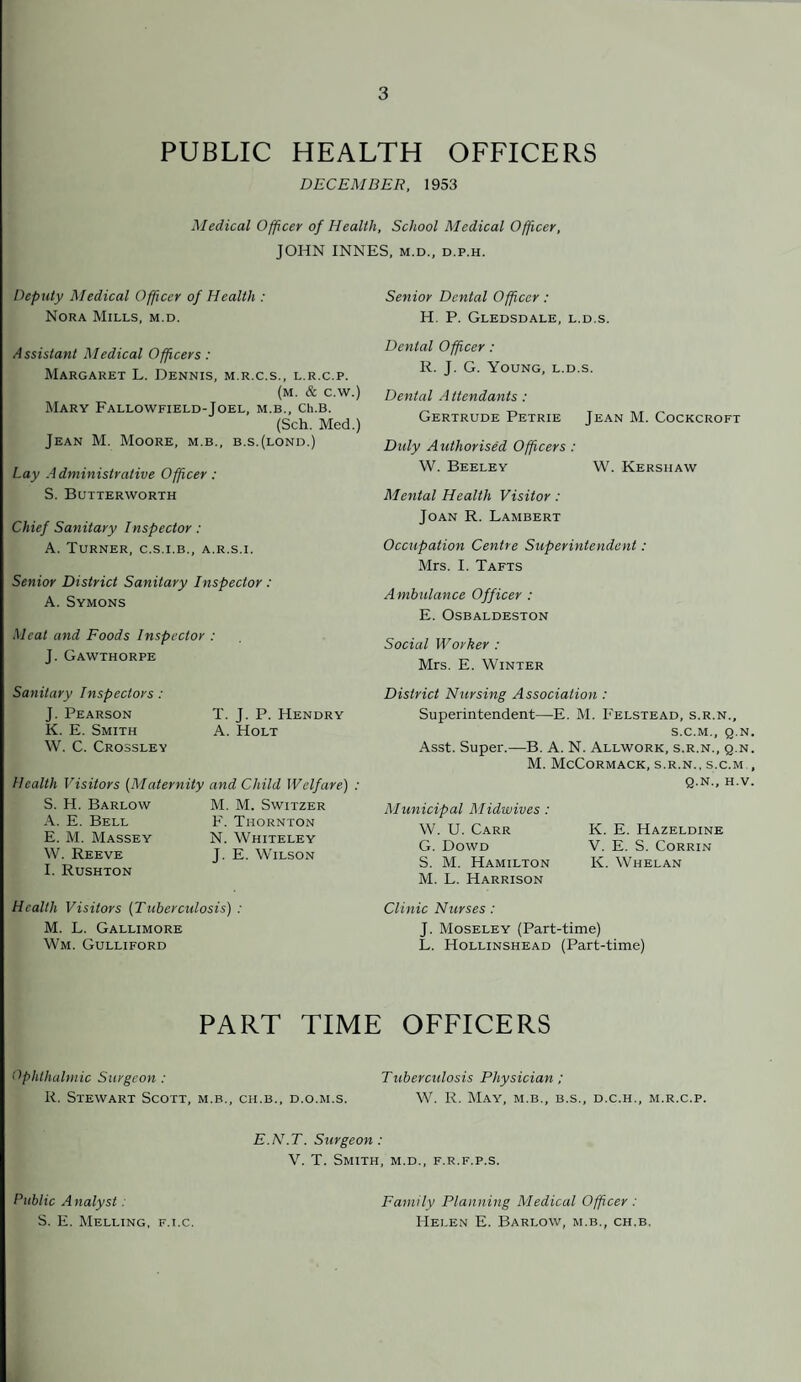 PUBLIC HEALTH OFFICERS DECEMBER, 1953 Medical Officer of Health, School Medical Officer, JOHN INNES, m.d., d.p.h. Deputy Medical Officer of Health : Nora Mills, m.d. Senior Dental Officer: H. P. Gledsdale, l.d.s. Assistant Medical Officers : Margaret L. Dennis, m.r.c.s., l.r.c.p. (m. & c.w.) Mary Fallowfield-Joel, m.b., cu.b. (Sch. Med.) Jean M. Moore, m.b., b.s.(lond.) Lay Administrative Officer: S. Butterworth Chief Sanitary Inspector : A. Turner, c.s.i.b., a.r.s.i. Senior District Sanitary Inspector : A. Symons Meat and Foods Inspector : J. Gawthorpe Sanitary Inspectors: J. Pearson T. J. P. Hendry K. E. Smith A. Holt W. C. Crossley Health Visitors (Maternity and Child Welfare) : S. H. Barlow A. E. Bell E. M. Massey W. Reeve I. Rushton M. M. Switzer F. Thornton N. Whiteley J. E. Wilson Health Visitors (Tuberculosis) : M. L. Gallimore Wm. Gulliford Dental Officer : R. J. G. Young, l.d.s. Dental Attendants : Gertrude Petrie Jean M. Cockcroft Duly Authorised Officers : W. Beeley W. Kershaw Mental Health Visitor: Joan R. Lambert Occupation Centre Superintendent: Mrs. I. Tafts Ambulance Officer : E. Osbaldeston Social Worker : Mrs. E. Winter District Nursing Association : Superintendent—E. M. Felstead, s.r.n., S.C.M., Q.N Asst. Super.—B. A. N. Allwork, s.r.n., q.n M. McCormack, s.r.n., s.c.m q.n., H.V Municipal Midwives : W. U. Carr K. E. Hazeldine G. Dowd V. E. S. Corrin S. M. Hamilton K. Whelan M. L. Harrison Clinic Nurses: J. Moseley (Part-time) L. Hollinshead (Part-time) PART TIME OFFICERS Ophthalmic Surgeon: Tuberculosis Physician ; R. Stewart Scott, m.b., ch.b., d.o.m.s. W. R. May, m.b., b.s., d.c.h., m.r.c.p. E.N.T. Surgeon : V. T. Smith, m.d., f.r.f.p.s. Public A nalyst. S. E. Melling, f.i.c. Family Planning Medical Officer : Helen E. Barlow, m.b., ch.b.