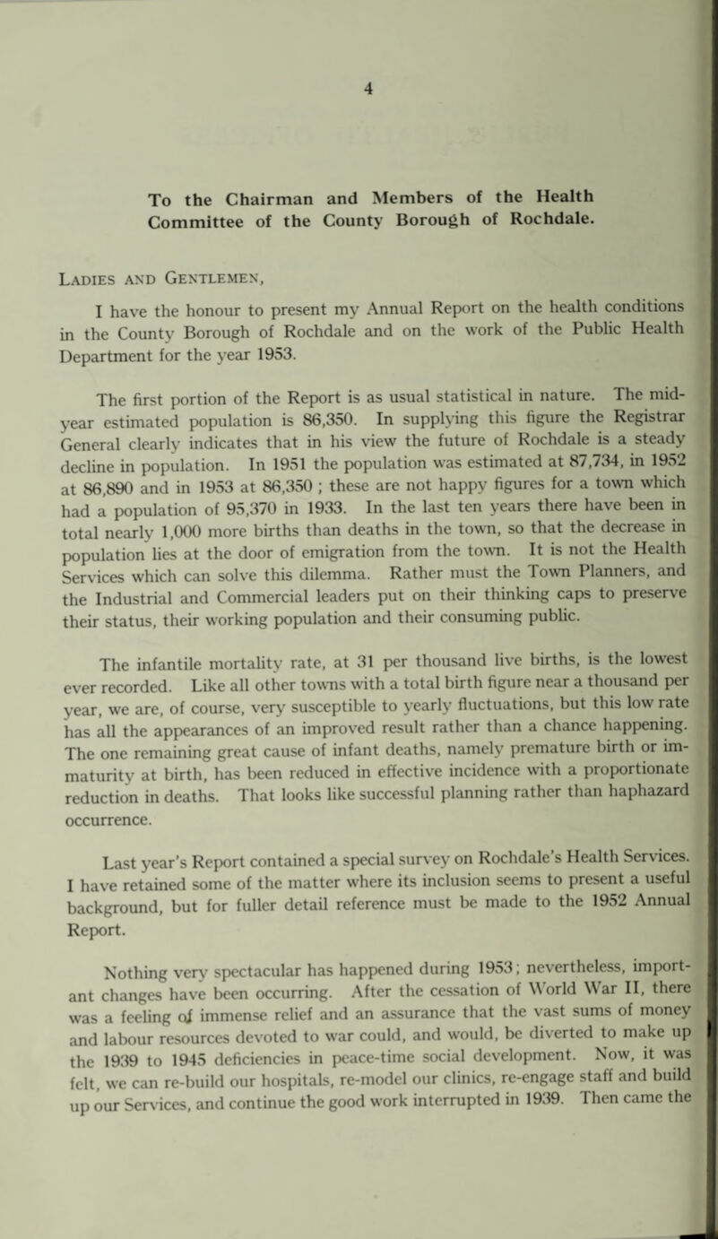 To the Chairman and Members of the Health Committee of the County Borough of Rochdale. Ladies and Gentlemen, I have the honour to present my Annual Report on the health conditions in the County Borough of Rochdale and on the work of the Public Health Department for the year 1953. The first portion of the Report is as usual statistical in nature. The mid¬ year estimated population is 86,350. In supplying this figure the Registrar General clearly indicates that in his view the future of Rochdale is a steady decline in population. In 1951 the population was estimated at 87,734, in 1952 at 86,890 and in 1953 at 86,350 ; these are not happy figures for a town which had a population of 95,370 in 1933. In the last ten years there have been in total nearly 1,000 more births than deaths in the town, so that the decrease in population lies at the door of emigration from the town. It is not the Health Services which can solve this dilemma. Rather must the Town I lanners, and the Industrial and Commercial leaders put on their thinking caps to preserve their status, their working population and their consuming public. The infantile mortality rate, at 31 per thousand live births, is the lowest ever recorded. Like all other towns with a total birth figure near a thousand per year, we are, of course, very susceptible to yearly fluctuations, but this low rate has all the appearances of an improved result rather than a chance happening. The one remaining great cause of infant deaths, namely premature birth or im¬ maturity at birth, has been reduced in effective incidence with a proportionate reduction in deaths. 1 hat looks like successful planning rather than haphazard occurrence. Last year’s Report contained a special survey on Rochdale’s Health Services. I have retained some of the matter where its inclusion seems to present a useful background, but for fuller detail reference must be made to the 1952 Annual Report. Nothing very spectacular has happened during 1953; nevertheless, import¬ ant changes have been occurring. After the cessation of World War II, there was a feeling of immense relief and an assurance that the vast sums of money and labour resources devoted to war could, and would, be diverted to make up the 1939 to 1945 deficiencies in peace-time social development. Now, it was felt, we can re-build our hospitals, re-model our clinics, re-engage staff and build up our Sendees, and continue the good work interrupted in 1939. Then came the