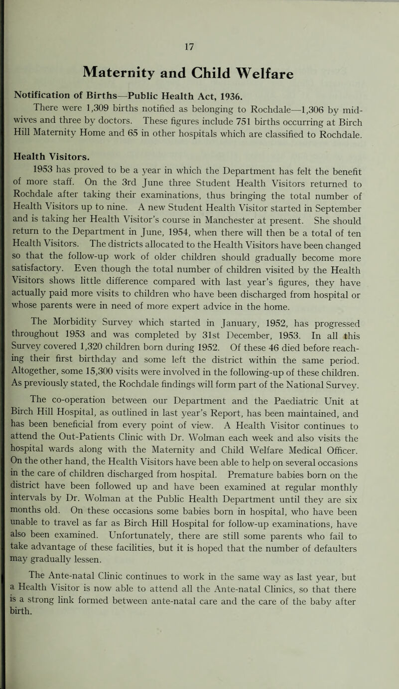 Maternity and Child Welfare Notification of Births—Public Health Act, 1936. There were 1,309 births notified as belonging to Rochdale—1,306 bv mid¬ wives and three by doctors. These figures include 751 births occurring at Birch Hill Maternity Home and 65 in other hospitals which are classified to Rochdale. Health Visitors. 1953 has proved to be a year in which the Department has felt the benefit of more staff. On the 3rd June three Student Health Visitors returned to Rochdale after taking their examinations, thus bringing the total number of Health Visitors up to nine. A new Student Health Visitor started in September and is taking her Health Visitor’s course in Manchester at present. She should return to the Department in June, 1954, when there will then be a total of ten Health Visitors. The districts allocated to the Health Visitors have been changed so that the follow-up work of older children should gradually become more satisfactory. Even though the total number of children visited by the Health Visitors shows little difference compared with last year’s figures, they have actually paid more visits to children who have been discharged from hospital or whose parents were in need of more expert advice in the home. The Morbidity Survey which started in January, 1952, has progressed throughout 1953 and was completed by 31st December, 1953. In all this Survey covered 1,320 children born during 1952. Of these 46 died before reach¬ ing their first birthday and some left the district within the same period. Altogether, some 15,300 visits were involved in the following-up of these children. As previously stated, the Rochdale findings will form part of the National Survey. The co-operation between our Department and the Paediatric Unit at Birch Hill Hospital, as outlined in last year’s Report, has been maintained, and has been beneficial from every point of view. A Health Visitor continues to attend the Out-Patients Clinic with Dr. Wolman each week and also visits the hospital wards along with the Maternity and Child Welfare Medical Officer. On the other hand, the Health Visitors have been able to help on several occasions in the care of children discharged from hospital. Premature babies born on the district have been followed up and have been examined at regular monthly intervals by Dr. Wolman at the Public Health Department until they are six months old. On these occasions some babies born in hospital, who have been unable to travel as far as Birch Hill Hospital for follow-up examinations, have also been examined. Unfortunately, there are still some parents who fail to take advantage of these facilities, but it is hoped that the number of defaulters may gradually lessen. The Ante-natal Clinic continues to work in the same way as last year, but a Health Visitor is now able to attend all the Ante-natal Clinics, so that there is a strong link formed between ante-natal care and the care of the baby after birth.