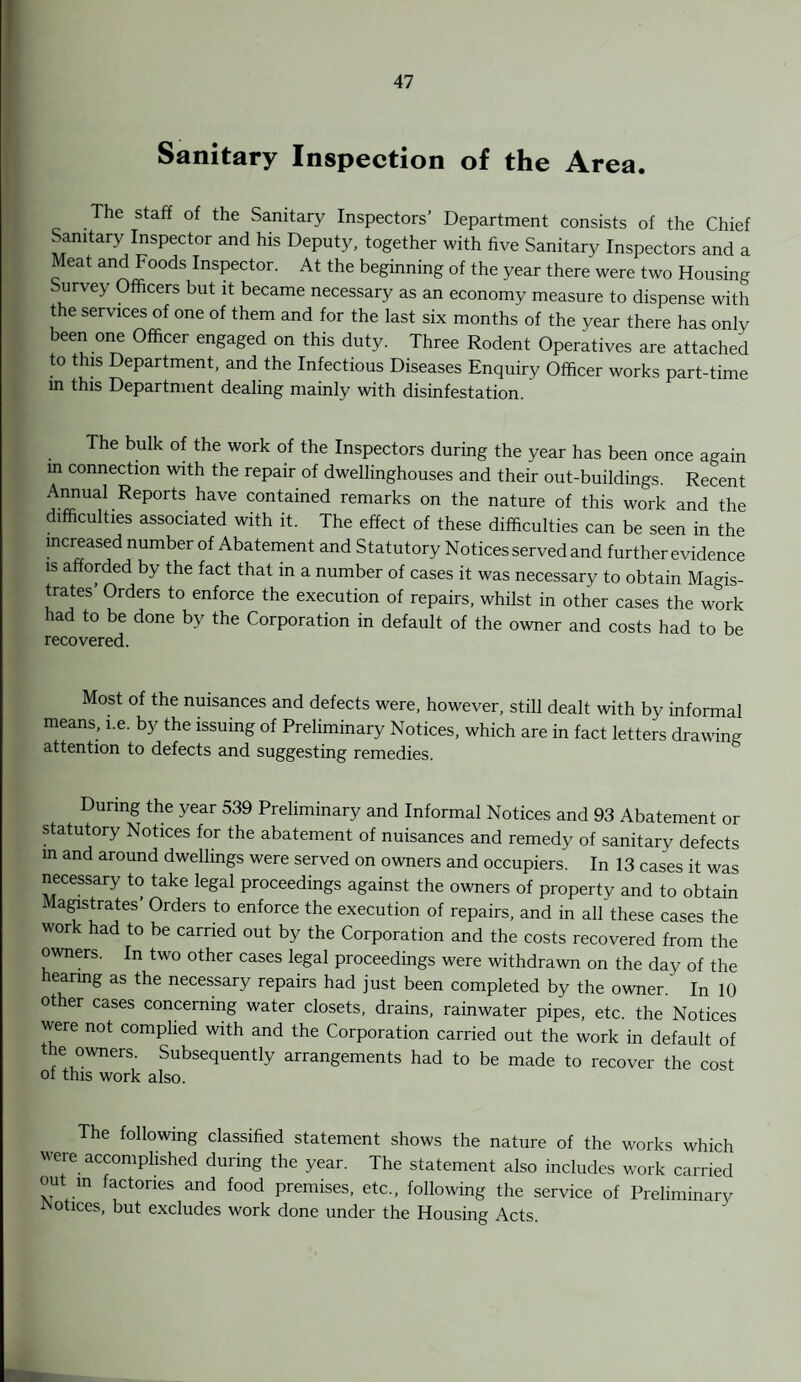 Sanitary Inspection of the Area. The staff of the Sanitary Inspectors’ Department consists of the Chief Sanitary Inspector and his Deputy, together with five Sanitary Inspectors and a Meat and Foods Inspector. At the beginning of the year there were two Housing urvey Officers but it became necessary as an economy measure to dispense with the services of one of them and for the last six months of the year there has only been one Officer engaged on this duty. Three Rodent Operatives are attached to this Department, and the Infectious Diseases Enquiry Officer works part-time in this Department dealing mainly with disinfestation. The bulk of the work of the Inspectors during the year has been once again in connection with the repair of dwellinghouses and their out-buildings. Recent Annual Reports have contained remarks on the nature of this work and the difficulties associated with it. The effect of these difficulties can be seen in the increased number of Abatement and Statutory Notices served and further evidence is afforded by the fact that in a number of cases it was necessary to obtain Magis¬ trates Orders to enforce the execution of repairs, whilst in other cases the work had to be done by the Corporation in default of the owner and costs had to be recovered. Most of the nuisances and defects were, however, still dealt with by informal means, i.e. by the issuing of Preliminary Notices, which are in fact letters drawing attention to defects and suggesting remedies. During the year 539 Preliminary and Informal Notices and 93 Abatement or statutory Notices for the abatement of nuisances and remedy of sanitary defects in and around dwellings were served on owners and occupiers. In 13 cases it was necessary to take legal proceedings against the owners of property and to obtain Magistrates’ Orders to enforce the execution of repairs, and in all these cases the work had to be carried out by the Corporation and the costs recovered from the owners. In two other cases legal proceedings were withdrawn on the day of the hearing as the necessary repairs had just been completed by the owner ' In 10 other cases concerning water closets, drains, rainwater pipes, etc. the Notices were not complied with and the Corporation carried out the work in default of the owners. Subsequently arrangements had to be made to recover the cost of this work also. The following classified statement shows the nature of the works which were accomplished during the year. The statement also includes work carried out in factories and food premises, etc., following the service of Preliminary Notices, but excludes work done under the Housing Acts.