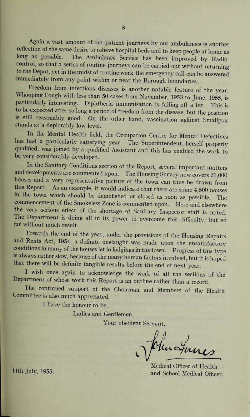 Again a vast amount of out-patient journeys by our ambulances is another reflection of the same desire to relieve hospital beds and to keep people at home as long as possible. The Ambulance Service has been improved by Radio¬ control, so that a series of routine journeys can be carried out without returning to the Depot, yet in the midst of routine work the emergency call can be answered immediately from any point within or near the Borough boundaries. Freedom from infectious diseases is another notable feature of the year. Whooping Cough with less than 50 cases from November, 1953 to June, 1955, is particularly interesting. Diphtheria immunisation is falling off a bit. This is to be expected after so long a period of freedom from the disease, but the position is still reasonably good. On the other hand, vaccination against Smallpox stands at a deplorably low level. In the Mental Health field, the Occupation Centre for Mental Defectives has had a particularly satisfying year. The Superintendent, herself properly qualified, was joined by a qualified Assistant and this has enabled the work to be very considerably developed. In the Sanitary Conditions section of the Report, several important matters and developments are commented upon. The Housing Survey now covers 21,000 houses and a very representative picture of the town can thus be drawn from this Report. As an example, it would indicate that there are some 4,500 houses in the town which should be demolished or closed as soon as possible. The commencement of the Smokeless Zone is commented upon. Here and elsewhere the very serious effect of the shortage of Sanitary Inspector staff is noted. The Department is doing all in its power to overcome this difficulty, but so far without much result. Towards the end of the year, under the provisions of the Housing Repairs and Rents Act, 1954, a definite onslaught was made upon the unsatisfactory conditions m many of the houses let in lodgings in the town. Progress of this type is always rather slow, because of the many human factors involved, but it is hoped that there will be definite tangible results before the end of next year. I wish once again to acknowledge the work of all the sections of the Department of whose work this Report is an outline rather than a record. The continued support of the Chairman and Members of the Health Committee is also much appreciated. I have the honour to be, Ladies and Gentlemen, Your obedient Servant, 11th July, 1955. J Medical Officer of Health and School Medical Officer.