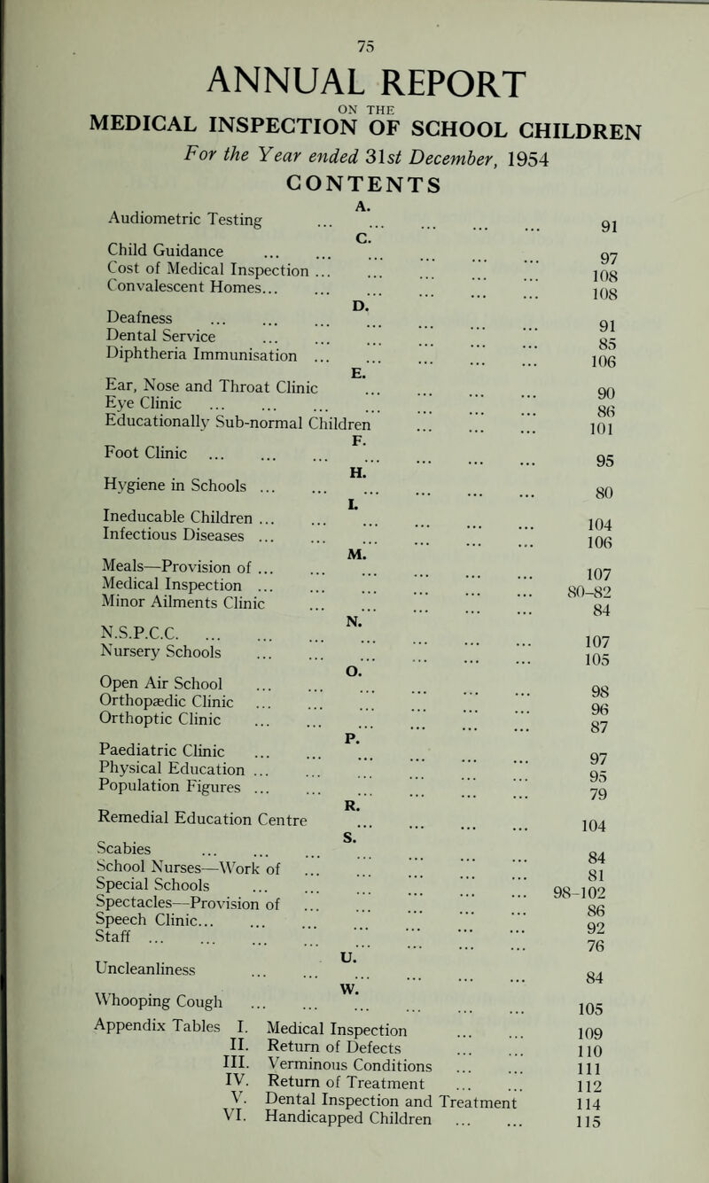 ANNUAL REPORT ON THE MEDICAL INSPECTION OF SCHOOL CHILDREN For the Year ended 31s/ December, 1954 CONTENTS Audiometric Testing A. D. E. Child Guidance Cost of Medical Inspection ... Convalescent Homes. Deafness Dental Service Diphtheria Immunisation . Ear, Nose and Throat Clinic Eye Clinic Educationally Sub-normal Children F. Foot Clinic Hygiene in Schools ... Ineducable Children ... Infectious Diseases ... Meals—Provision of ... Medical Inspection ... Minor Ailments Clinic N.S.P.C.C. Nursery Schools Open Air School Orthopaedic Clinic Orthoptic Clinic Paediatric Clinic Physical Education ... Population Figures ... Remedial Education Centre Scabies School Nurses—Work of Special Schools . Spectacles—Provision of Speech Clinic. Staff ... H. M. N. O. P. R. S. Uncleanliness Whooping Cough Appendix Tables I. II. III. IV. V. VI. u. w. Medical Inspection Return of Defects Verminous Conditions Return of Treatment . Dental Inspection and Treatment Handicapped Children 91 97 108 108 91 85 106 90 86 101 95 80 104 106 107 80-82 84 107 105 98 96 87 97 95 79 104 84 81 98-102 86 92 76 84 105 109 110 111 112 114 115