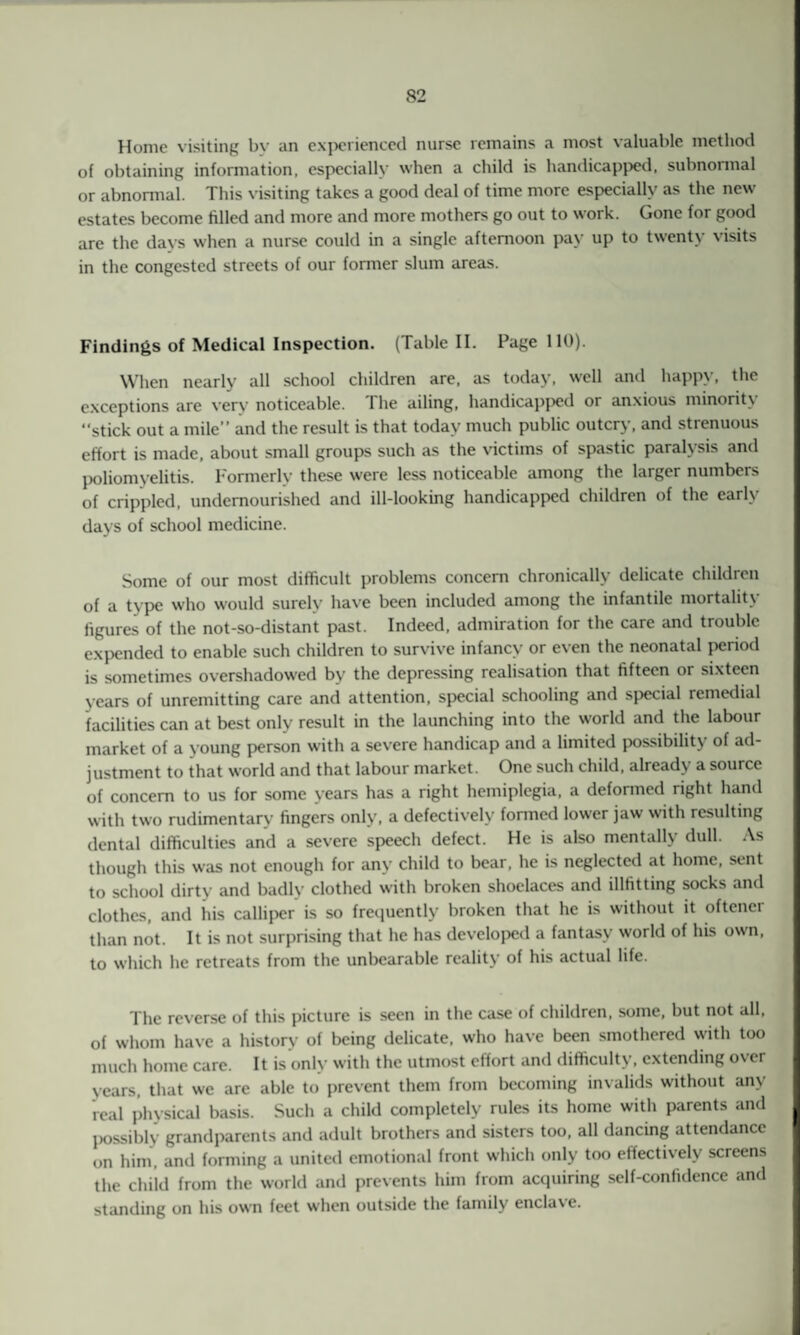 Home visiting bv an experienced nurse remains a most valuable method of obtaining information, especially when a child is handicapped, subnormal or abnormal. This visiting takes a good deal of time more especially as the new estates become filled and more and more mothers go out to work. Gone for good are the days when a nurse could in a single afternoon pay up to twenty visits in the congested streets of our former slum areas. Findings of Medical Inspection. (Table II. Page 110). When nearly all school children are, as today, well and happy, the exceptions are very noticeable. I lie ailing, handicapped or anxious minority “stick out a mile” and the result is that today much public outcry, and strenuous effort is made, about small groups such as the victims of spastic paralysis and poliomyelitis. Formerly these were less noticeable among the larger numbers of crippled, undernourished and ill-looking handicapped children of the early days of school medicine. Some of our most difficult problems concern chronically delicate children of a type who would surely have been included among the infantile mortality figures of the not-so-distant past. Indeed, admiration for the care and trouble expended to enable such children to survive infancy or even the neonatal period is sometimes overshadowed by the depressing realisation that fifteen or sixteen years of unremitting care and attention, special schooling and special remedial facilities can at best only result in the launching into the world and the labour market of a young person with a severe handicap and a limited possibility of ad¬ justment to that world and that labour market. One such child, already a source of concern to us for some years has a right hemiplegia, a deformed right hand with two rudimentary fingers only, a defectively formed lower jaw with resulting dental difficulties and a severe speech defect. He is also mentally dull. As though this was not enough for any child to bear, he is neglected at home, sent to school dirty and badly clothed with broken shoelaces and illfitting socks and clothes, and his calliper is so frequently broken that he is without it oftener than not. It is not surprising that he has developed a fantasy world of his own, to which he retreats from the unbearable reality of his actual life. The reverse of this picture is seen in the case of children, some, but not all, of whom have a history of being delicate, who have been smothered with too much home care. It is only with the utmost effort and difficulty, extending over years, that we are able to prevent them from becoming invalids without any real physical basis. Such a child completely rules its home with parents and possibly grandparents and adult brothers and sisters too, all dancing attendance on him, and forming a united emotional front which only too effectively screens the child from the world and prevents him from acquiring self-confidence and standing on his own feet when outside the family enclave.