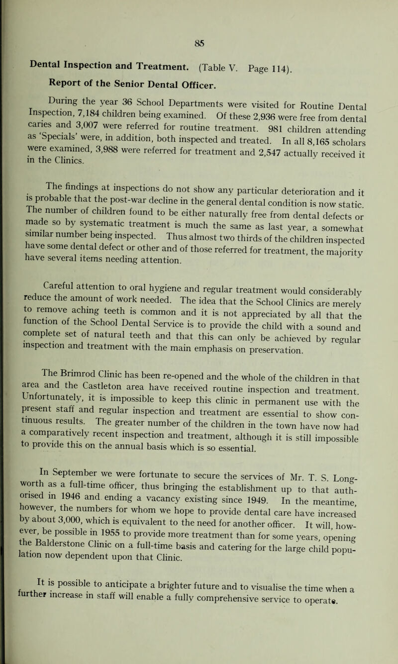 Dental Inspection and Treatment. (Table V. Page 114). Report of the Senior Dental Officer. During the year 36 School Departments were visited for Routine Dental Inspection, 7,184 children being examined. Of these 2,936 were free from dental caries and 3,007 were referred for routine treatment. 981 children attending as Specials were, in addition, both inspected and treated. In all 8,165 scholars were examined, 3,988 were referred for treatment and 2,547 actually received it in the Clinics. he findings at inspections do not show any particular deterioration and it is probable that the post-war decline in the general dental condition is now static. The number of children found to be either naturally free from dental defects or made so by systematic treatment is much the same as last year, a somewhat similar number being inspected. Thus almost two thirds of the children inspected have some dental defect or other and of those referred for treatment, the majority have several items needing attention. areful attention to oral hygiene and regular treatment would considerably reduce the amount of work needed. The idea that the School Clinics are merely to remove aching teeth is common and it is not appreciated by all that the function of the School Dental Service is to provide the child with a sound and complete set of natural teeth and that this can only be achieved by regular inspection and treatment with the main emphasis on preservation. The Brimrod Clinic has been re-opened and the whole of the children in that area and the Castleton area have received routine inspection and treatment. n ortunately, it is impossible to keep this clinic in permanent use with the present staff and regular inspection and treatment are essential to show con¬ tinuous results. The greater number of the children in the town have now had a comparatively recent inspection and treatment, although it is still impossible to provide this on the annual basis which is so essential. In September we were fortunate to secure the services of Mr. T. S. Lon°-- worth as a full-time officer, thus bringing the establishment up to that auth¬ orised in 1946 and ending a vacancy existing since 1949. In the meantime however, the numbers for whom we hope to provide dental care have increased by about 3,000, which is equivalent to the need for another officer. It will, how- ever be possible in 1955 to provide more treatment than for some years, opening e a c erstone Clinic on a full-time basis and catering for the large child popu¬ lation now dependent upon that Clinic. It is possible to anticipate a brighter future and to visualise the time when a further increase in staff will enable a fully comprehensive service to operate.