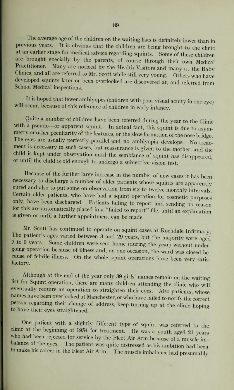 The average age of the children on the waiting lists is definitely lower than in previous years. It is obvious that the children are being brought to the clinic at an earlier stage for medical advice regarding squints. Some of these children are brought specially by the parents, of course through their own Medical Practitioner. Many are noticed by the Health Visitors and many at the Baby Clinics, and all are referred to Mr. Scott while still very young. Others who have developed squints later or been overlooked are discovered at, and referred from School Medical inspections. It is hoped that fewer amblyopes (children with poor visual acuity in one eye) will occur, because of this reference of children in early infancy. Quite a number of children have been referred during the year to the Clinic with a pseudo—or apparent squint. In actual fact, this squint is due to asym¬ metry or other peculiarity of the features, or the slow formation of the nose bridge The eyes are usually perfectly parallel and no amblyopia develops. No treat¬ ment is necessary in such cases, but reassurance is given to the mother, and the child is kept under observation until the semblance of squint has disappeared, or until the child is old enough to undergo a subjective vision test. Because of the further large increase in the number of new cases it has been necessary to discharge a number of older patients whose squints are apparently cured and also to put some on observation from six to twelve monthly intervals. Certain older patients, who have had a squint operation for cosmetic purposes only, have been discharged. Patients failing to report and sending no reason for this are automatically placed in a “failed to report” file, until an explanation is given or until a further appointment can be made. Mr. Scott has continued to operate on squint cases at Rochdale Infirmary. The patient’s ages varied between 3 and 29 years, but the majority were aged 7 to 9 years. Some children were sent home (during the year) without under¬ going operation because of illness and, on one occasion, the ward was closed be¬ cause of febrile illness. On the whole squint operations have been verv satis¬ factory. Although at the end of the year only 39 girls’ names remain on the waiting list for Squint operation, there are many children attending the clinic who will eventually require an operation to straighten their eyes. Also patients, whose names have been overlooked at Manchester, or who have failed to notify the’correct person regarding their change of address, keep turning up at the clinic hoping to have their eyes straightened. One patient with a slightly different type of squint was referred to the clinic at the beginning of 1954 for treatment. He was a youth aged 21 years who had been rejected for service by the Fleet Air Arm because of a muscle im¬ balance of the eyes. The patient was quite distressed as his ambition had been to make his career in the Fleet Air Arm. The muscle imbalance had presumably