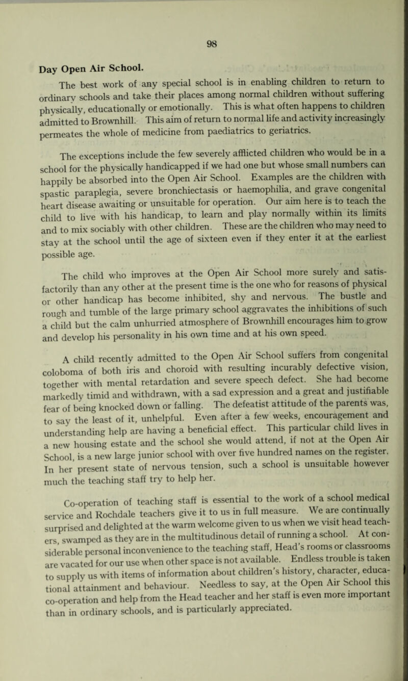 Day Open Air School. The best work of any special school is in enabling children to return to ordinary schools and take their places among normal children without suffering physically, educationally or emotionally. This is what often happens to children admitted to Brownhill. This aim of return to normal life and activity increasingly permeates the whole of medicine from paediatrics to geriatrics. The exceptions include the few severely afflicted children who would be in a school for the physically handicapped if we had one but whose small numbers can happily be absorbed into the Open Air School. Examples are the children with spastic paraplegia, severe bronchiectasis or haemophilia, and grave congenital heart disease awaiting or unsuitable for operation. Our aim here is to teach the child to live with his handicap, to learn and play normally within its limits and to mix sociably with other children. These are the children who may need to stay at the school until the age of sixteen even if they enter it at the earliest possible age. The child who improves at the Open Air School more surely and satis¬ factorily than any other at the present time is the one who for reasons of physical or other handicap has become inhibited, shy and nervous. The bustle and rough and tumble of the large primary school aggravates the inhibitions of such a child but the calm unhurried atmosphere of Brownhill encourages him to grow and develop his personality in his own time and at his own speed. A child recently admitted to the Open Air School suffers from congenital coloboma of both iris and choroid with resulting incurably defective vision, together with mental retardation and severe speech defect. She had become markedly timid and withdrawn, with a sad expression and a great and justifiable fear of being knocked down or falling. The defeatist attitude of the parents was, to say the least of it, unhelpful. Even after a few weeks, encouragement and understanding help are having a beneficial effect. This particular child lives in a new housing estate and the school she would attend, if not at the Open Air School is a new large junior school with over five hundred names on the register. In her present state of nervous tension, such a school is unsuitable however much the teaching staff try to help her. Co-operation of teaching staff is essential to the work of a school medical service and Rochdale teachers give it to us in full measure. We are continually surprised and delighted at the warm welcome given to us when we visit head teach¬ ers swamped as they are in the multitudinous detail of running a school. At con¬ siderable personal inconvenience to the teaching staff, Head s rooms or classrooms are vacated for our use when other space is not available. Endless trouble is taken to supply us with items of information about children’s history, character, educa¬ tional attainment and behaviour. Needless to say, at the Open Air School this co-operation and help from the Head teacher and her staff is even more important than in ordinary schools, and is particularly appreciated.