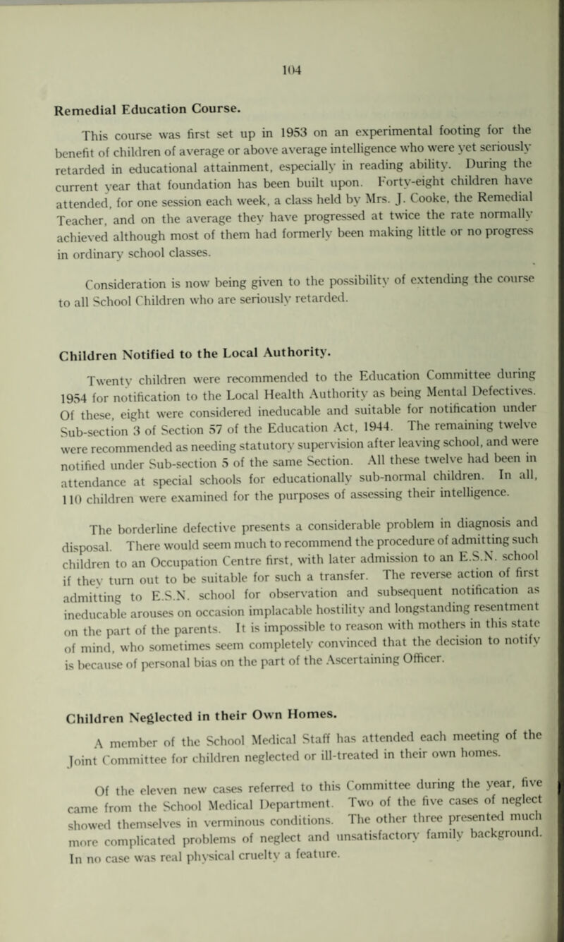 Remedial Education Course. This course was first set up in 1953 on an experimental footing for the benefit of children of average or above average intelligence who were yet seriously retarded in educational attainment, especially in reading ability. During the current year that foundation has been built upon. Forty-eight children have attended, for one session each week, a class held by Mrs. J. Cooke, the Remedial Teacher, and on the average they have progressed at twice the rate normally achieved although most of them had formerly been making little or no progress in ordinary school classes. Consideration is now being given to the possibility of extending the course to all School Children who are seriously retarded. Children Notified to the Local Authority. Twenty children were recommended to the Education Committee during 1954 for notification to the Local Health Authority as being Mental I)efecti\es. Of these eight were considered ineducable and suitable for notification under Sub-section 3 of Section 57 of the Education Act, 1944. The remaining twelve were recommended as needing statutory supervision after leaving school, and were notified under Sub-section 5 of the same Section. All these twelve had been in attendance at special schools for educationally sub-normal children. In all. HO children were examined for the purposes of assessing their intelligence. The borderline defective presents a considerable problem in diagnosis and disposal. There would seem much to recommend the procedure of admitting such children to an Occupation Centre first, with later admission to an E.S.N. school if they turn out to be suitable for such a transfer. The reverse action of first admitting to E.S.N. school for observation and subsequent notification as ineducable arouses on occasion implacable hostility and longstanding resentment on the part of the parents. It is impossible to reason with mothers in this state of mind, who sometimes seem completely convinced that the decision to notify is because of personal bias on the part of the Ascertaining Officer. Children Neglected in their Own Homes. A member of the School Medical Staff has attended each meeting of the joint Committee for children neglected or ill-treated in their own homes. Of the eleven new cases referred to this Committee during the year, five came from the School Medical Department. Two of the five cases of neglect showed themselves in verminous conditions. The other three presented much more complicated problems of neglect and unsatisfactory family background. In no case was real physical cruelty a feature.