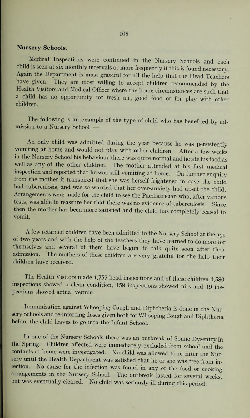 Nursery Schools. Medical Inspections were continued in the Nursery Schools and each child is seen at six monthly intervals or more frequently if this is found necessary. Again the Department is most grateful for all the help that the Head Teachers have given. They are most willing to accept children recommended by the Health Visitors and Medical Officer where the home circumstances are such that a child has no opportunity for fresh air, good food or for play with other children. The following is an example of the type of child who has benefited by ad¬ mission to a Nursery School :— An only child was admitted during the year because he was persistently vomiting at home and would not play with other children. After a few weeks in the Nursery School his behaviour there was quite normal and he ate his food as well as any of the other children. The mother attended at his first medical inspection and reported that he was still vomiting at home. On further enquiry from the mother it transpired that she was herself frightened in case the child had tuberculosis, and was so worried that her over-anxiety had upset the child. Arrangements were made for the child to see the Paediatrician who, after various tests, was able to reassure her that there was no evidence of tuberculosis. Since then the mother has been more satisfied and the child has completely ceased to vomit. A few retarded children have been admitted to the Nursery School at the age of two years and with the help of the teachers they have learned to do more for themselves and several of them have begun to talk quite soon after their admission. The mothers of these children are very grateful for the help their children have received. The Health Visitors made 4,757 head inspections and of these children 4,580 inspections showed a clean condition, 158 inspections showed nits and 19 ins¬ pections showed actual vermin. Immunisation against Whooping Cough and Diphtheria is done in the Nur¬ sery Schools and re-inforcing doses given both for Whooping Cough and Diphtheria before the child leaves to go into the Infant School. In one of the Nursery Schools there was an outbreak of Sonne Dysentry in the Spring. Children affected were immediately excluded from school and the contacts at home were investigated. No child was allowed to re-enter the Nur¬ sery until the Health Department was satisfied that he or she was free from in¬ fection. No cause for the infection was found in any of the food or cooking arrangements in the Nursery School. The outbreak lasted for several weeks but was eventually cleared. No child was seriously ill during this period.