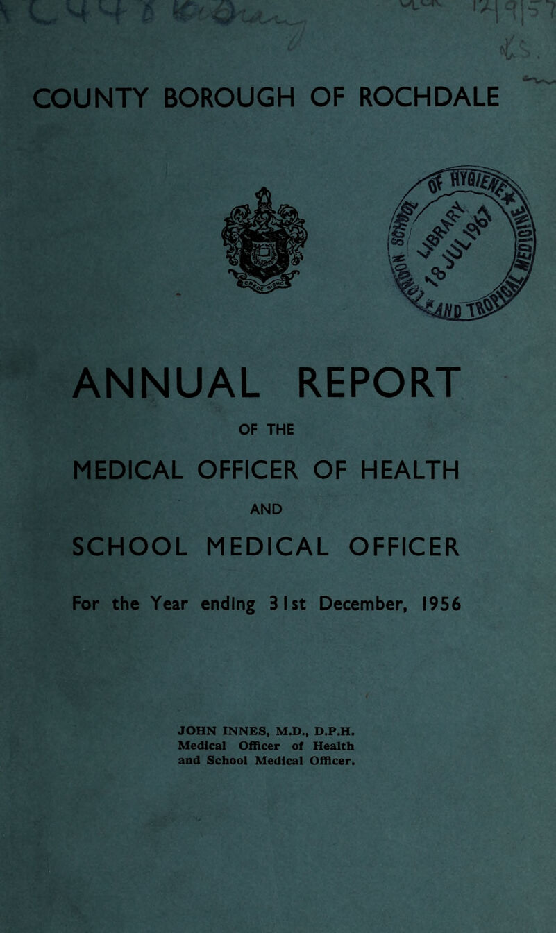 V LHH l ^ IAI COUNTY BOROUGH OF ROCHDALE ANNUAL REPORT OF THE MEDICAL OFFICER OF HEALTH SCHOOL MEDICAL OFFICER For the Year ending 31st December, 1956 JOHN INNES, M.D., D.P.H. Medical Officer of Health and School Medical Officer.