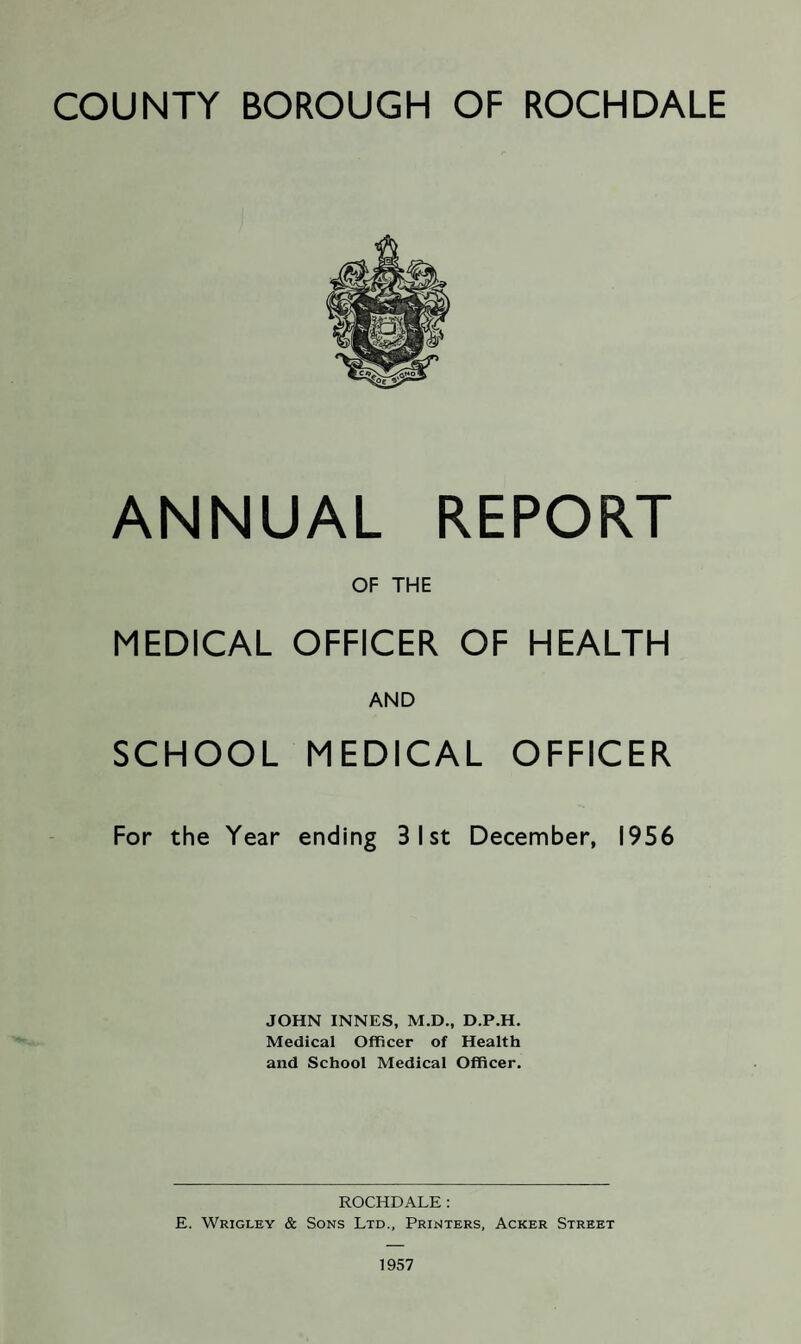 COUNTY BOROUGH OF ROCHDALE ANNUAL REPORT OF THE MEDICAL OFFICER OF HEALTH AND SCHOOL MEDICAL OFFICER For the Year ending 3 1st December, 1956 JOHN INNES, M.D., D.P.H. Medical Officer of Health and School Medical Officer. ROCHDALE: E. Wrigley & Sons Ltd., Printers, Acker Street 1957