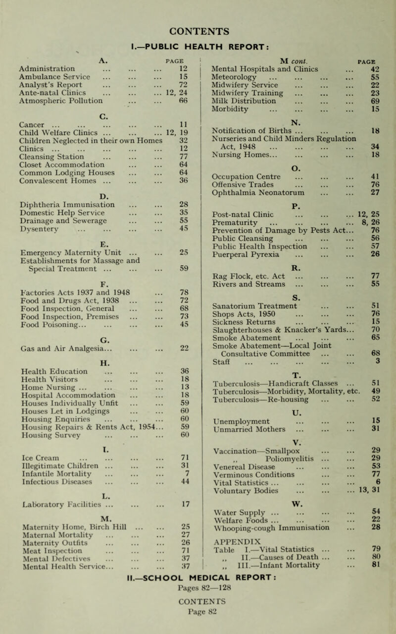 CONTENTS I.—PUBLIC HEALTH REPORT: A. Administration Ambulance Service Analyst’s Report Ante-natal Clinics Atmospheric Pollution PAGE 12 15 72 12, 24 66 C. Cancer ... Child Welfare Clinics ... Children Neglected in their own Homes Clinics ... Cleansing Station Closet Accommodation Common Lodging Houses Convalescent Homes ... 11 12, 19 32 12 77 64 64 36 D. Diphtheria Immunisation Domestic Help Service Drainage and Sewerage Dysentery E. Emergency Maternity Unit ... Establishments for Massage and Special Treatment ... F. Factories Acts 1937 and 1948 Food and Drugs Act, 1938 Food Inspection. General Food Inspection, Premises Food Poisoning... G. Gas and Air Analgesia... H. Health Education Health Visitors Home Nursing ... Hospital Accommodation Houses Individually Unfit Houses Let in Lodgings Housing Enquiries Housing Repairs & Rents Act, 1954 Housing Survey I. Ice Cream Illegitimate Children ... Infantile Mortality Infectious Diseases 28 35 55 45 25 59 78 72 68 73 45 22 36 18 13 18 59 60 60 59 60 71 31 7 44 L. Laboratory Facilities ... M. Maternity Home, Birch Hill Maternal Mortality Maternity Outfits . Meat Inspection Mental Defectives Mental Health Service. 17 25 27 26 71 37 37 M cont. PAGE Mental Hospitals and Clinics ... 42 Meteorology ... ... ... ... 55 Midwifery Service ... ... ... 22 Midwifery Training ... ... ... 23 Milk Distribution ... ... ... 69 Morbidity ... ... ... ... 15 N. Notification of Births. ... 18 Nurseries and Child Minders Regulation Act, 1948 34 Nursing Homes... ... ... ... 18 O. Occupation Centre ... ... ... 41 Offensive Trades ... ... ... 76 Ophthalmia Neonatorum ... ... 27 P. Post-natal Clinic ... .12, 25 Prematurity ... ... ... ... 8, 26 Prevention of Damage by Pests Act... 76 Public Cleansing ... ... ... 56 Public Health Inspection ... ... 57 Puerperal Pyrexia ... ... ... 26 R. Rag Flock, etc. Act ... ... ... 77 Rivers and Streams ... ... ... 55 S. Sanatorium Treatment ... ... 51 Shops Acts, 1950 ... ... ... 76 Sickness Returns ... ... ... 15 Slaughterhouses & Knacker's Yards... 70 Smoke Abatement ... ... ... 65 Smoke Abatement—Local Joint Consultative Committee ... ... 68 Staff . 3 T. Tuberculosis—Handicraft Classes ... 51 Tuberculosis—Morbidity, Mortality, etc. 49 Tuberculosis—Re-housing ... ... 52 U. Unemployment ... ... ... 15 Unmarried Mothers ... ... ... 31 V. Vaccination—Smallpox ... ... 29 ,, Poliomyelitis ... ... 29 Venereal Disease ... ... ... 53 Verminous Conditions ... ... 77 Vital Statistics ... ... ... ... 6 Voluntary Bodies ... ... ... 13, 31 W. Water Supply ... Welfare Foods ... ... ... ••• 22 Whooping-cough Immunisation ... 28 APPENDIX Table I.—Vital Statistics . 79 ,, II.—Causes of Death ... ... 80 ,, III.—Infant Mortality ... 81 II.—SCHOOL MEDICAL REPORT: Pages 82—128 CONTENTS Page 82