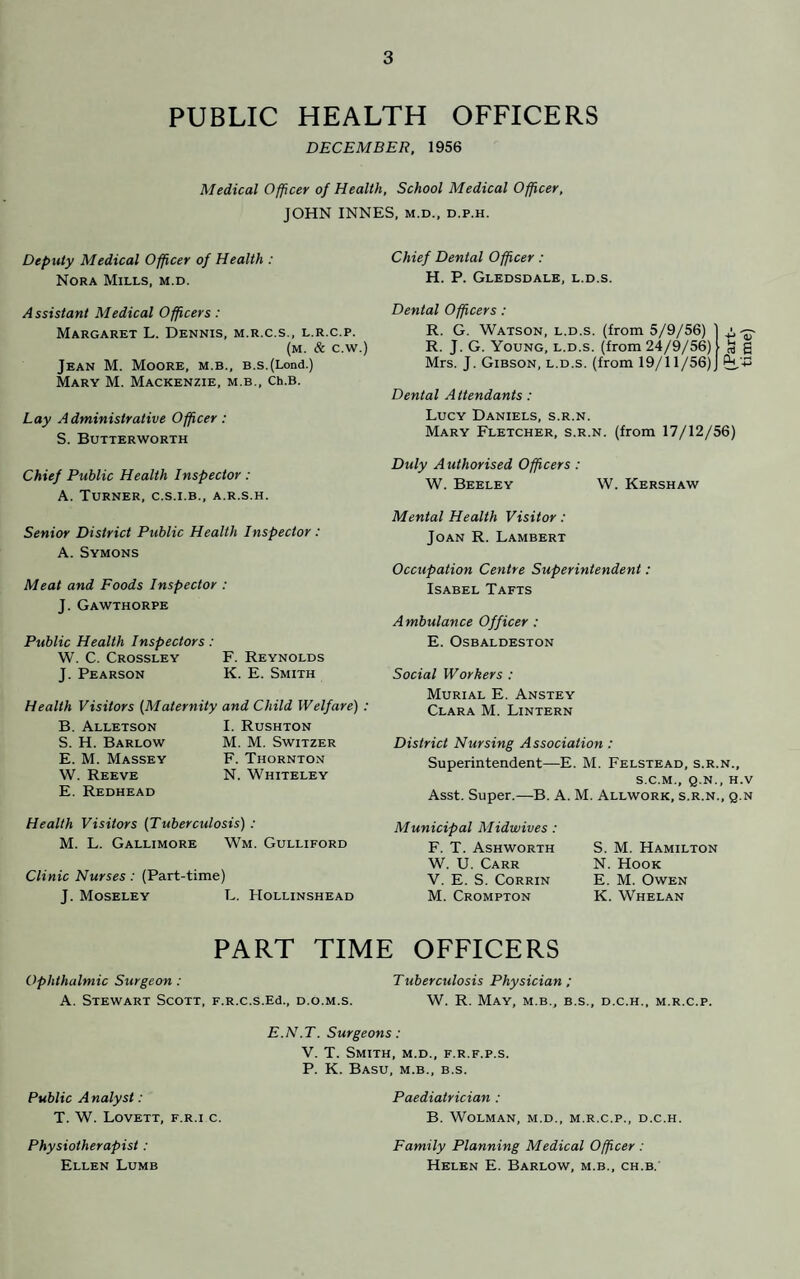 PUBLIC HEALTH OFFICERS DECEMBER, 1956 Medical Officer of Health, School Medical Officer, JOHN INNES, m.d., d.p.h. Deputy Medical Officer of Health : Nora Mills, m.d. Chief Dental Officer: H. P. Gledsdale, l.d.s. A ssistant Medical Officers : Margaret L. Dennis, m.r.c.s., l.r.c.p. (m. & c.w.) Jean M. Moore, m.b., B.s.(Lond.) Mary M. Mackenzie, m.b., Ch.B. Lay Administrative Officer : S. Butterworth Dental Officers: R. G. Watson, l.d.s. (from 5/9/56) R. J. G. Young, l.d.s. (from 24/9/56) Mrs. J. Gibson, l.d.s. (from 19/11/56) tj 4) S S An Dental Attendants: Lucy Daniels, s.r.n. Mary Fletcher, s.r.n. (from 17/12/56) Chief Public Health Inspector : A. Turner, c.s.i.b., a.r.s.h. Senior District Public Health Inspector : A. Symons Meat and Foods Inspector : J. Gawthorpe Public Health Inspectors: W. C. Crossley F. Reynolds J. Pearson K. E. Smith Health Visitors (Maternity and Child Welfare) : B. Alletson I. Rushton S. H. Barlow M. M. Switzer E. M. Massey F. Thornton W. Reeve N. Whiteley E. Redhead Duly Authorised Officers: W. Beeley W. Kershaw Mental Health Visitor: Joan R. Lambert Occupation Centre Superintendent: Isabel Tafts Ambulance Officer : E. Osbaldeston Social Workers : Murial E. Anstey Clara M. Lintern District Nursing Association : Superintendent—E. M. Felstead, s.r.n., S.C.M., Q.N., H.V Asst. Super.—B. A. M. Allwork, s.r.n., q.n Health Visitors (Tuberculosis) : M. L. Gallimore Wm. Gulliford Clinic Nurses : (Part-time) J. Moseley L. Hollinshead Municipal Midwives : F. T. Ashworth W. U. Carr V. E. S. Corrin M. Crompton S. M. Hamilton N. Hook E. M. Owen K. Whelan PART TIME OFFICERS Ophthalmic Surgeon: Tuberculosis Physician ; A. Stewart Scott, F.R.c.s.Ed., d.o.m.s. W. R. May, m.b., b.s., d.c.h., m.r.c.p. E.N.T. Surgeons: V. T. Smith, m.d., f.r.f.p.s. P. K. Basu, m.b., b.s. Paediatrician : B. WoLMAN, M.D., M.R.C.P., D.C.H. Public Analyst: T. W. Lovett, f.r.i c. Physiotherapist : Ellen Lumb Family Planning Medical Officer : Helen E. Barlow, m.b., ch.b.