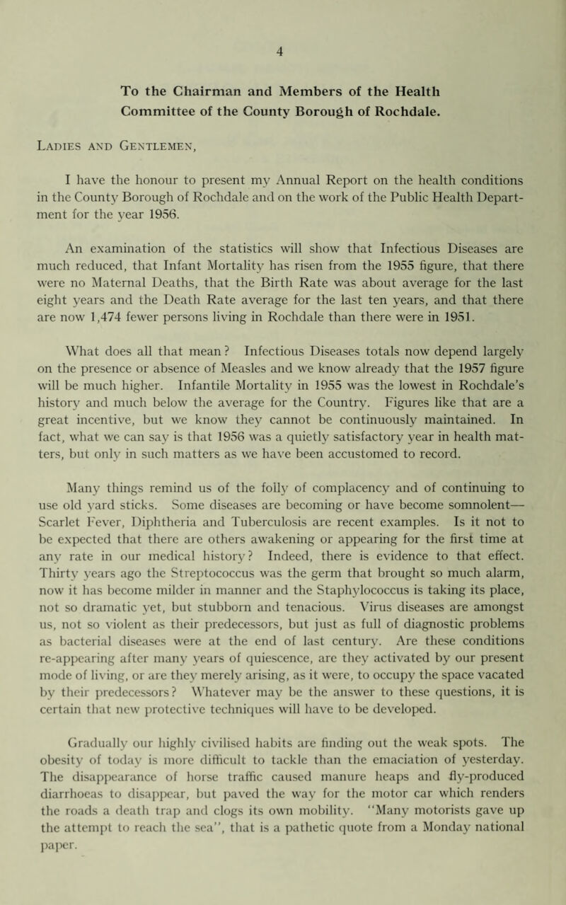 To the Chairman and Members of the Health Committee of the County Borough of Rochdale. Ladies and Gentlemen, I have the honour to present my Annual Report on the health conditions in the Count}7 Borough of Rochdale and on the work of the Public Health Depart¬ ment for the year 1956. An examination of the statistics will show that Infectious Diseases are much reduced, that Infant Mortality has risen from the 1955 figure, that there were no Maternal Deaths, that the Birth Rate was about average for the last eight years and the Death Rate average for the last ten years, and that there are now 1,474 fewer persons living in Rochdale than there were in 1951. What does all that mean ? Infectious Diseases totals now depend largely on the presence or absence of Measles and we know already that the 1957 figure will be much higher. Infantile Mortality in 1955 was the lowest in Rochdale’s history and much below the average for the Country. Figures like that are a great incentive, but we know they cannot be continuously maintained. In fact, what we can say is that 1956 was a quietly satisfactory year in health mat¬ ters, but only in such matters as we have been accustomed to record. Many things remind us of the folly of complacency and of continuing to use old yard sticks. Some diseases are becoming or have become somnolent— Scarlet Fever, Diphtheria and Tuberculosis are recent examples. Is it not to be expected that there are others awakening or appearing for the first time at any rate in our medical history? Indeed, there is evidence to that effect. Thirty years ago the Streptococcus was the germ that brought so much alarm, now it has become milder in manner and the Staphylococcus is taking its place, not so dramatic yet, but stubborn and tenacious. Virus diseases are amongst us, not so violent as their predecessors, but just as full of diagnostic problems as bacterial diseases were at the end of last century. Are these conditions re-appearing after many years of quiescence, are they activated by our present mode of living, or are they merely arising, as it were, to occupy the space vacated by their predecessors? Whatever may be the answer to these questions, it is certain that new protective techniques will have to be developed. Gradually our highly civilised habits are finding out the weak spots. The obesity of today is more difficult to tackle than the emaciation of yesterday. The disappearance of horse traffic caused manure heaps and fly-produced diarrhoeas to disappear, but paved the way for the motor car which renders the roads a death trap and clogs its own mobility. “Many motorists gave up the attempt to reach the sea”, that is a pathetic quote from a Monday national paper.