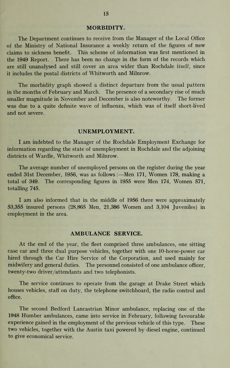 MORBIDITY. The Department continues to receive from the Manager of the Local Office of the Ministry of National Insurance a weekly return of the figures of new claims to sickness benefit. This scheme of information was first mentioned in the 1949 Report. There has been no change in the form of the records which are still unanalysed and still cover an area wider than Rochdale itself, since it includes the postal districts of Whitworth and Milnrow. The morbidity graph showed a distinct departure from the usual pattern in the months of February and March. The presence of a secondary rise of much smaller magnitude in November and December is also noteworthy. The former was due to a quite definite wave of influenza, which was of itself short-lived and not severe. UNEMPLOYMENT. I am indebted to the Manager of the Rochdale Employment Exchange for information regarding the state of unemployment in Rochdale and the adjoining districts of Wardle, Whitworth and Milnrow. The average number of unemployed persons on the register during the year ended 31st December, 1956, was as follows :—Men 171, Women 178, making a total of 349. The corresponding figures in 1955 were Men 174, Women 571, totalling 745. I am also informed that in the middle of 1956 there were approximately 53,355 insured persons (28,865 Men, 21,386 Women and 3,104 Juveniles) in employment in the area. AMBULANCE SERVICE. At the end of the year, the fleet comprised three ambulances, one sitting case car and three dual purpose vehicles, together with one 10-horse-power car hired through the Car Hire Service of the Corporation, and used mainly for midwifery and general duties. The personnel consisted of one ambulance officer, twenty-two driver/attendants and two telephonists. The service continues to operate from the garage at Drake Street which houses vehicles, staff on duty, the telephone switchboard, the radio control and office. The second Bedford Lancastrian Minor ambulance, replacing one of the 1948 Humber ambulances, came into service in February, following favourable experience gained in the employment of the previous vehicle of this type. These two vehicles, together with the Austin taxi powered by diesel engine, continued to give economical service.