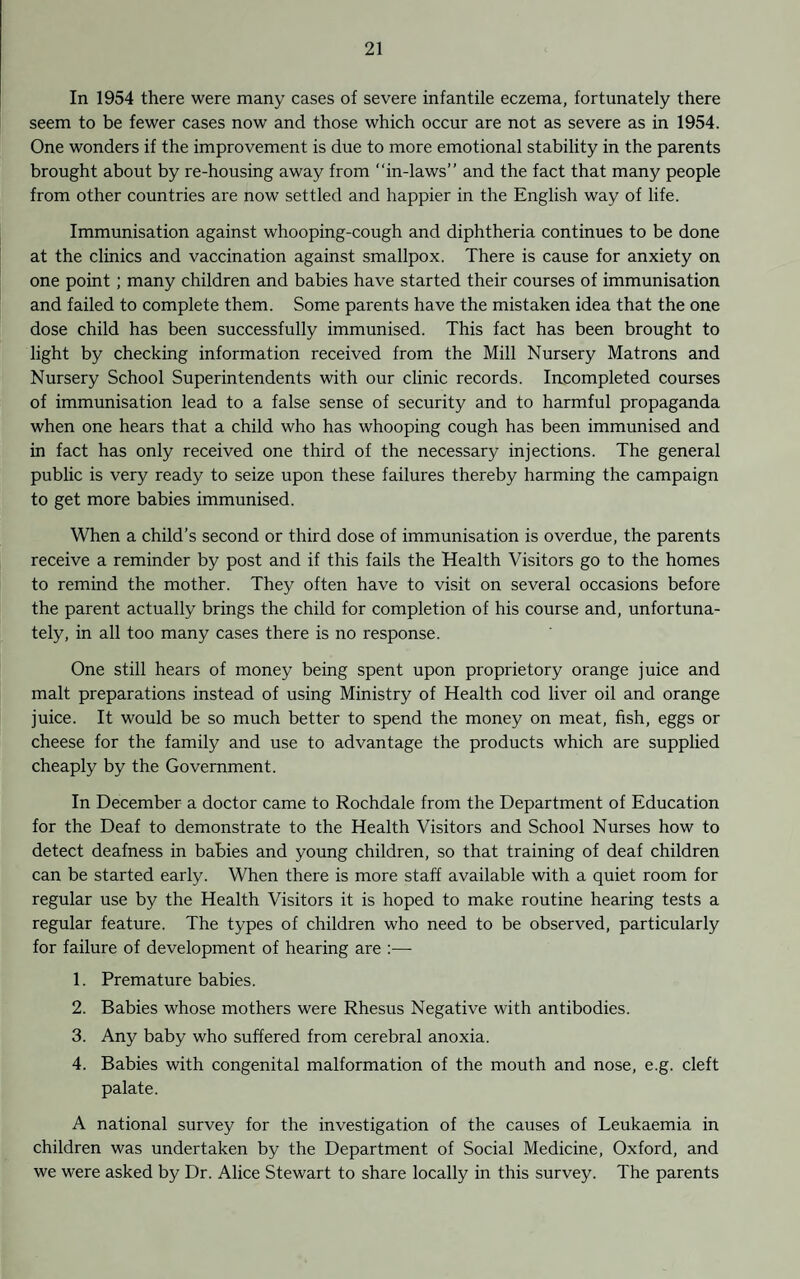 In 1954 there were many cases of severe infantile eczema, fortunately there seem to be fewer cases now and those which occur are not as severe as in 1954. One wonders if the improvement is due to more emotional stability in the parents brought about by re-housing away from “in-laws” and the fact that many people from other countries are now settled and happier in the English way of life. Immunisation against whooping-cough and diphtheria continues to be done at the clinics and vaccination against smallpox. There is cause for anxiety on one point; many children and babies have started their courses of immunisation and failed to complete them. Some parents have the mistaken idea that the one dose child has been successfully immunised. This fact has been brought to light by checking information received from the Mill Nursery Matrons and Nursery School Superintendents with our clinic records. Incompleted courses of immunisation lead to a false sense of security and to harmful propaganda when one hears that a child who has whooping cough has been immunised and in fact has only received one third of the necessary injections. The general public is very ready to seize upon these failures thereby harming the campaign to get more babies immunised. When a child’s second or third dose of immunisation is overdue, the parents receive a reminder by post and if this fails the Health Visitors go to the homes to remind the mother. They often have to visit on several occasions before the parent actually brings the child for completion of his course and, unfortuna¬ tely, in all too many cases there is no response. One still hears of money being spent upon proprietory orange juice and malt preparations instead of using Ministry of Health cod liver oil and orange juice. It would be so much better to spend the money on meat, fish, eggs or cheese for the family and use to advantage the products which are supplied cheaply by the Government. In December a doctor came to Rochdale from the Department of Education for the Deaf to demonstrate to the Health Visitors and School Nurses how to detect deafness in babies and young children, so that training of deaf children can be started early. When there is more staff available with a quiet room for regular use by the Health Visitors it is hoped to make routine hearing tests a regular feature. The types of children who need to be observed, particularly for failure of development of hearing are :— 1. Premature babies. 2. Babies whose mothers were Rhesus Negative with antibodies. 3. Any baby who suffered from cerebral anoxia. 4. Babies with congenital malformation of the mouth and nose, e.g. cleft palate. A national survey for the investigation of the causes of Leukaemia in children was undertaken by the Department of Social Medicine, Oxford, and we were asked by Dr. Alice Stewart to share locally in this survey. The parents