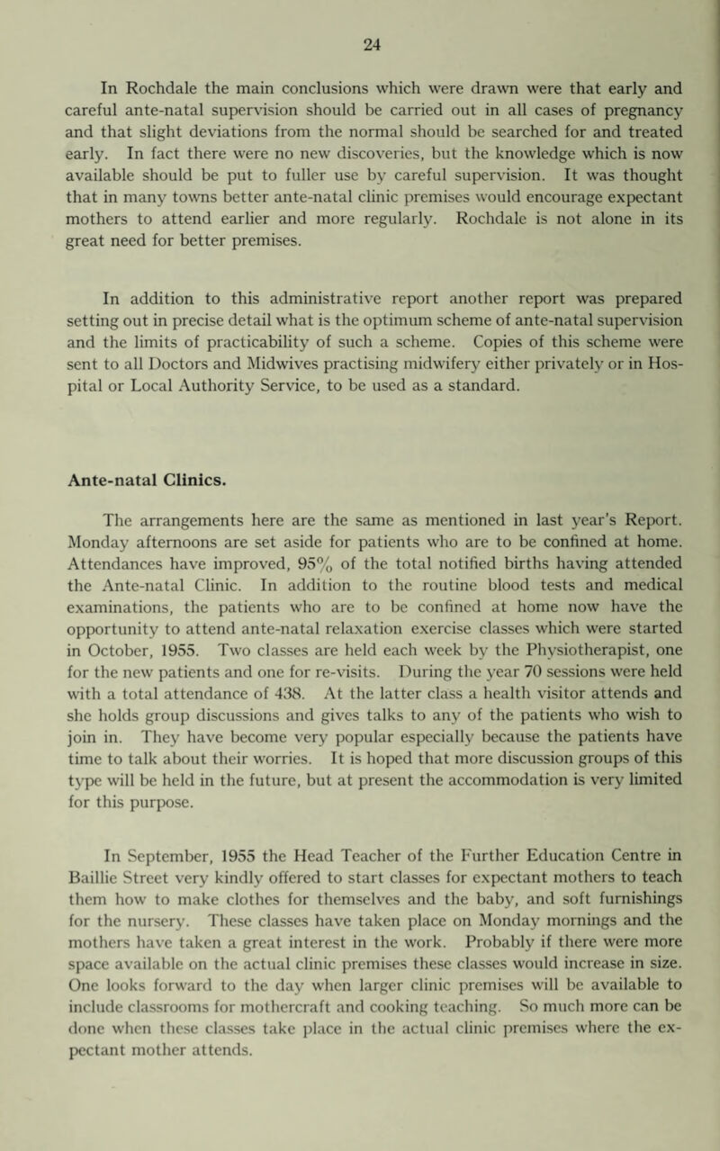 In Rochdale the main conclusions which were drawn were that early and careful ante-natal supervision should be carried out in all cases of pregnancy and that slight deviations from the normal should be searched for and treated early. In fact there were no new discoveries, but the knowledge which is now available should be put to fuller use by careful supervision. It was thought that in many towns better ante-natal clinic premises would encourage expectant mothers to attend earlier and more regularly. Rochdale is not alone in its great need for better premises. In addition to this administrative report another report was prepared setting out in precise detail what is the optimum scheme of ante-natal supervision and the limits of practicability of such a scheme. Copies of this scheme were sent to all Doctors and Midwives practising midwifery either privately or in Hos¬ pital or Local Authority Service, to be used as a standard. Ante-natal Clinics. The arrangements here are the same as mentioned in last year’s Report. Monday afternoons are set aside for patients who are to be confined at home. Attendances have improved, 95% of the total notified births having attended the Ante-natal Clinic. In addition to the routine blood tests and medical examinations, the patients who are to be confined at home now have the opportunity to attend ante-natal relaxation exercise classes which were started in October, 1955. Two classes are held each week by the Physiotherapist, one for the new patients and one for re-visits. During the year 70 sessions were held with a total attendance of 438. At the latter class a health visitor attends and she holds group discussions and gives talks to any of the patients who wish to join in. They have become very popular especially because the patients have time to talk about their worries. It is hoped that more discussion groups of this type will be held in the future, but at present the accommodation is very limited for this purpose. In September, 1955 the Head Teacher of the Further Education Centre in Baillie Street very kindly offered to start classes for expectant mothers to teach them how to make clothes for themselves and the baby, and soft furnishings for the nursery. These classes have taken place on Monday mornings and the mothers have taken a great interest in the work. Probably if there were more space available on the actual clinic premises these classes would increase in size. One looks forward to the day when larger clinic premises will be available to include classrooms for mothcrcraft and cooking teaching. So much more can be done when these classes take place in the actual clinic premises where the ex¬ pectant mother attends.