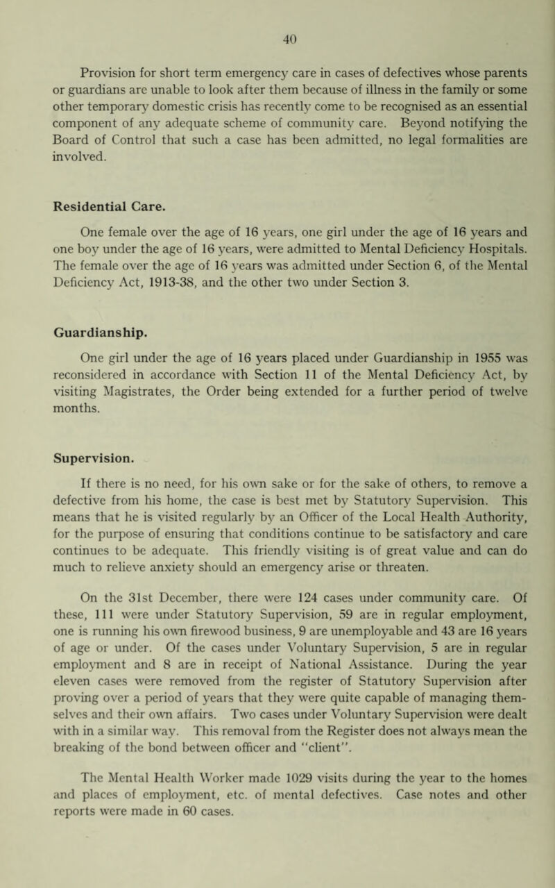 Provision for short term emergency care in cases of defectives whose parents or guardians are unable to look after them because of illness in the family or some other temporary domestic crisis has recently come to be recognised as an essential component of any adequate scheme of community care. Beyond notifying the Board of Control that such a case has been admitted, no legal formalities are involved. Residential Care. One female over the age of 16 years, one girl under the age of 16 years and one boy under the age of 16 years, were admitted to Mental Deficiency Hospitals. The female over the age of 16 years was admitted under Section 6, of the Mental Deficiency Act, 1913-38, and the other two under Section 3. Guardianship. One girl under the age of 16 years placed under Guardianship in 1955 was reconsidered in accordance with Section 11 of the Mental Deficiency Act, by visiting Magistrates, the Order being extended for a further period of twelve months. Supervision. If there is no need, for his own sake or for the sake of others, to remove a defective from his home, the case is best met by Statutory Supervision. This means that he is visited regularly by an Officer of the Local Health Authority, for the purpose of ensuring that conditions continue to be satisfactory and care continues to be adequate. This friendly visiting is of great value and can do much to relieve anxiety should an emergency arise or threaten. On the 31st December, there were 124 cases under community care. Of these, 111 were under Statutory Supervision, 59 are in regular employment, one is running his own firewood business, 9 are unemployable and 43 are 16 years of age or under. Of the cases under Voluntary Supervision, 5 are in regular employment and 8 are in receipt of National Assistance. During the year eleven cases were removed from the register of Statutory Supervision after proving over a period of years that they were quite capable of managing them¬ selves and their own affairs. Two cases under Voluntary Supervision were dealt with in a similar way. This removal from the Register does not always mean the breaking of the bond between officer and “client”. The Mental Health Worker made 1029 visits during the year to the homes and places of employment, etc. of mental defectives. Case notes and other reports were made in 60 cases.