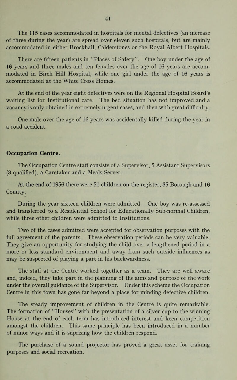 The 115 cases accommodated in hospitals for mental defectives (an increase of three during the year) are spread over eleven such hospitals, but are mainly accommodated in either Brockhall, Calderstones or the Royal Albert Hospitals. There are fifteen patients in “Places of Safety”. One boy under the age of 16 years and three males and ten females over the age of 16 years are accom¬ modated in Birch Hill Hospital, while one girl under the age of 16 years is accommodated at the White Cross Homes. At the end of the year eight defectives were on the Regional Hospital Board’s waiting list for Institutional care. The bed situation has not improved and a vacancy is only obtained in extremely urgent cases, and then with great difficulty. One male over the age of 16 years was accidentally killed during the year in a road accident. Occupation Centre. The Occupation Centre staff consists of a Supervisor, 5 Assistant Supervisors (3 qualified), a Caretaker and a Meals Server. At the end of 1956 there were 51 children on the register, 35 Borough and 16 County. During the year sixteen children were admitted. One boy was re-assessed and transferred to a Residential School for Educationally Sub-normal Children, while three other children were admitted to Institutions. Two of the cases admitted were accepted for observation purposes with the full agreement of the parents. These observation periods can be very valuable. They give an opportunity for studying the child over a lengthened period in a more or less standard environment and away from such outside influences as may be suspected of playing a part in his backwardness. The staff at the Centre worked together as a team. They are well aware and, indeed, they take part in the planning of the aims and purpose of the work under the overall guidance of the Supervisor. Under this scheme the Occupation Centre in this town has gone far beyond a place for minding defective children. The steady improvement of children in the Centre is quite remarkable. The formation of “Houses” with the presentation of a silver cup to the winning House at the end of each term has introduced interest and keen competition amongst the children. This same principle has been introduced in a number of minor ways and it is suprising how the children respond. The purchase of a sound projector has proved a great asset for training purposes and social recreation.