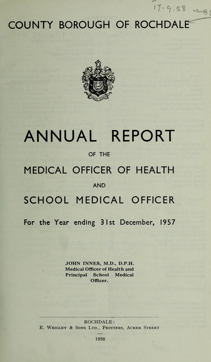 ANNUAL REPORT OF THE MEDICAL OFFICER OF HEALTH AND SCHOOL MEDICAL OFFICER For the Year ending 31 st December, 1957 JOHN INNES, M.D., D.P.H. Medical Officer of Health and Principal School Medical Officer. ROCHDALE: E. Wrigley & Sons Ltd., Printers, Acker Street