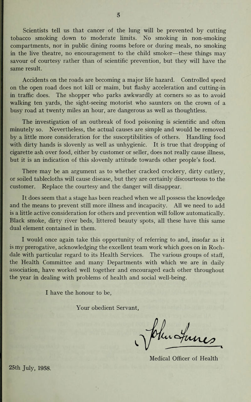 Scientists tell us that cancer of the lung will be prevented by cutting tobacco smoking down to moderate limits. No smoking in non-smoking compartments, nor in public dining rooms before or during meals, no smoking in the live theatre, no encouragement to the child smoker—these things may savour of courtesy rather than of scientific prevention, but they will have the same result. Accidents on the roads are becoming a major life hazard. Controlled speed on the open road does not kill or maim, but flashy acceleration and cutting-in in traffic does. The shopper who parks awkwardly at corners so as to avoid walking ten yards, the sight-seeing motorist who saunters on the crown of a busy road at twenty miles an hour, are dangerous as well as thoughtless. The investigation of an outbreak of food poisoning is scientific and often minutely so. Nevertheless, the actual causes are simple and would be removed by a little more consideration for the susceptibilities of others. Handling food with dirty hands is slovenly as well as unhygienic. It is true that dropping of cigarette ash over food, either by customer or seller, does not really cause illness, but it is an indication of this slovenly attitude towards other people’s food. There may be an argument as to whether cracked crockery, dirty cutlery, or soiled tablecloths will cause disease, but they are certainly discourteous to the customer. Replace the courtesy and the danger will disappear. It does seem that a stage has been reached when we all possess the knowledge and the means to prevent still more illness and incapacity. All we need to add is a little active consideration for others and prevention will follow automatically. Black smoke, dirty river beds, littered beauty spots, all these have this same dual element contained in them. I would once again take this opportunity of referring to and, insofar as it is my prerogative, acknowledging the excellent team work which goes on in Roch¬ dale with particular regard to its Health Services. The various groups of staff, the Health Committee and many Departments with which we are in daily association, have worked well together and encouraged each other throughout the year in dealing with problems of health and social well-being. I have the honour to be, Your obedient Servant, 25th July, 1958. Medical Officer of Health