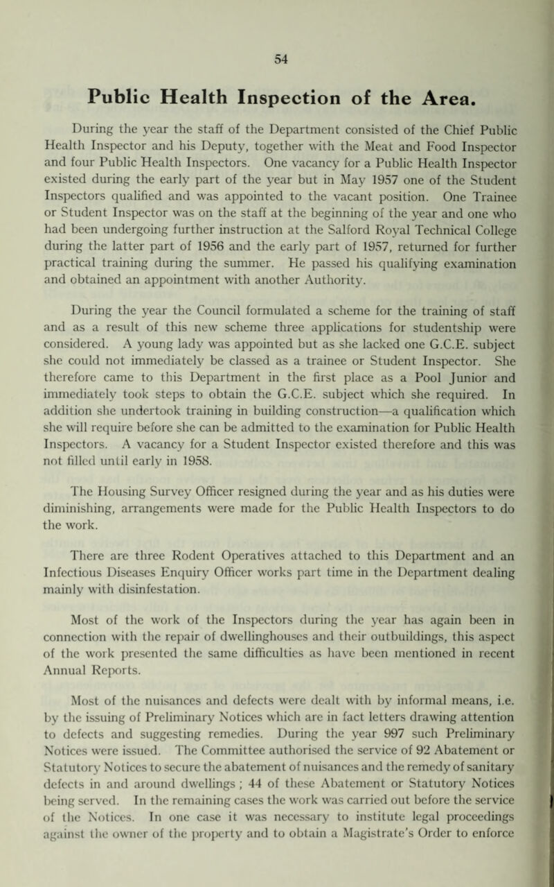 Public Health Inspection of the Area. During the year the staff of the Department consisted of the Chief Public Health Inspector and his Deputy, together with the Meat and Food Inspector and four Public Health Inspectors. One vacancy for a Public Health Inspector existed during the early part of the year but in May 1957 one of the Student Inspectors qualified and was appointed to the vacant position. One Trainee or Student Inspector was on the staff at the beginning of the year and one who had been undergoing further instruction at the Salford Royal Technical College during the latter part of 1956 and the early part of 1957, returned for further practical training during the summer. He passed his qualifying examination and obtained an appointment with another Authority. During the year the Council formulated a scheme for the training of staff and as a result of this new scheme three applications for studentship were considered. A young lady was appointed but as she lacked one G.C.E. subject she could not immediately be classed as a trainee or Student Inspector. She therefore came to this Department in the first place as a Pool Junior and immediately took steps to obtain the G.C.E. subject which she required. In addition she undertook training in building construction—a qualification which she will require before she can be admitted to the examination for Public Health Inspectors. A vacancy for a Student Inspector existed therefore and this was not filled until early in 195S. The Housing Survey Officer resigned during the year and as his duties were diminishing, arrangements were made for the Public Health Inspectors to do the work. There are three Rodent Operatives attached to this Department and an Infectious Diseases Enquiry Officer works part time in the Department dealing mainly with disinfestation. Most of the work of the Inspectors during the year has again been in connection with the repair of dwellinghouses and their outbuildings, this aspect of the work presented the same difficulties as have been mentioned in recent Annual Reports. Most of the nuisances and defects were dealt with by informal means, i.e. by the issuing of Preliminary Notices which are in fact letters drawing attention to defects and suggesting remedies. During the year 997 such Preliminary Notices were issued. The Committee authorised the service of 92 Abatement or Statutory Notices to secure the abatement of nuisances and the remedy of sanitary defects in and around dwellings ; 44 of these Abatement or Statutory Notices being served. In the remaining cases the work was carried out before the service of the Notices. In one case it was necessary to institute legal proceedings against the owner of the property and to obtain a Magistrate’s Order to enforce