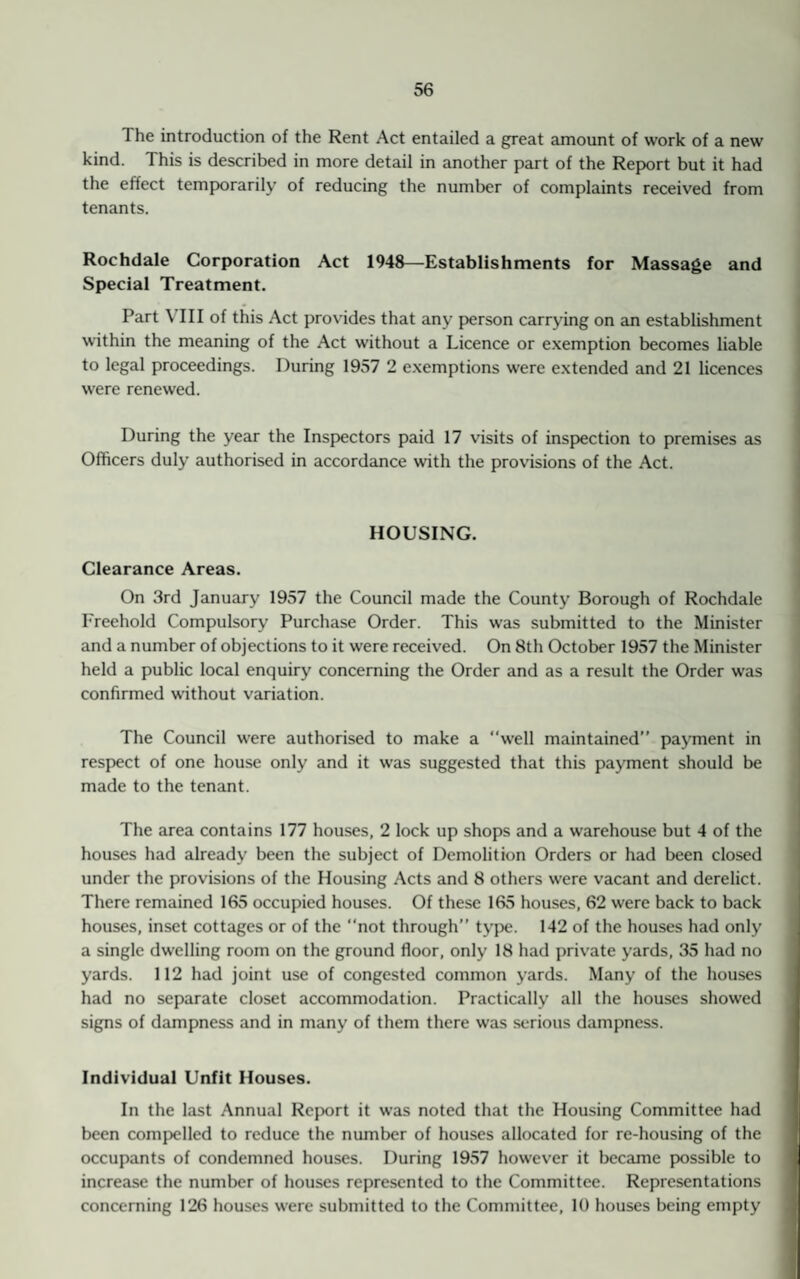 1 he introduction of the Rent Act entailed a great amount of work of a new kind. This is described in more detail in another part of the Report but it had the effect temporarily of reducing the number of complaints received from tenants. Rochdale Corporation Act 1946—Establishments for Massage and Special Treatment. Part \ 111 of this Act provides that any person carrying on an establishment within the meaning of the Act without a Licence or exemption becomes liable to legal proceedings. During 1957 2 exemptions were extended and 21 licences were renewed. During the year the Inspectors paid 17 visits of inspection to premises as Officers duly authorised in accordance with the provisions of the Act. HOUSING. Clearance Areas. On 3rd January 1957 the Council made the County Borough of Rochdale Freehold Compulsory Purchase Order. This was submitted to the Minister and a number of objections to it were received. On 8th October 1957 the Minister held a public local enquiry concerning the Order and as a result the Order was confirmed without variation. The Council were authorised to make a well maintained” payment in respect of one house only and it was suggested that this payment should be made to the tenant. The area contains 177 houses, 2 lock up shops and a warehouse but 4 of the houses had already been the subject of Demolition Orders or had been closed under the provisions of the Housing Acts and 8 others were vacant and derelict. There remained 165 occupied houses. Of these 165 houses, 62 were back to back houses, inset cottages or of the “not through” type. 142 of the houses had only a single dwelling room on the ground floor, only 18 had private yards, 35 had no yards. 112 had joint use of congested common yards. Many of the houses had no separate closet accommodation. Practically all the houses showed signs of dampness and in many of them there was serious dampness. Individual Unfit Houses. In the last Annual Report it was noted that the Housing Committee had been compelled to reduce the number of houses allocated for re-housing of the occupants of condemned houses. During 1957 however it became possible to increase the number of houses represented to the Committee. Representations concerning 126 houses were submitted to the Committee, 10 houses being empty