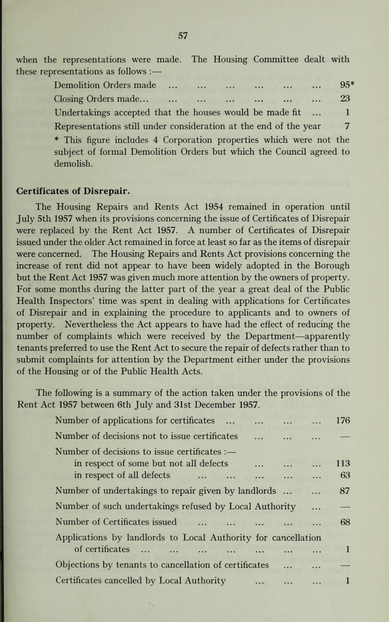 when the representations were made. The Housing Committee dealt with these representations as follows :— Demolition Orders made ... ... ... ... ... ... 95* Closing Orders made... ... ... ... ... ... ... 23 Undertakings accepted that the houses would be made fit ... 1 Representations still under consideration at the end of the year 7 * This figure includes 4 Corporation properties which were not the subject of formal Demolition Orders but which the Council agreed to demolish. Certificates of Disrepair. The Housing Repairs and Rents Act 1954 remained in operation until July 5th 1957 when its provisions concerning the issue of Certificates of Disrepair were replaced by the Rent Act 1957. A number of Certificates of Disrepair issued under the older Act remained in force at least so far as the items of disrepair were concerned. The Housing Repairs and Rents Act provisions concerning the increase of rent did not appear to have been widely adopted in the Borough but the Rent Act 1957 was given much more attention by the owners of property. For some months during the latter part of the year a great deal of the Public Health Inspectors’ time was spent in dealing with applications for Certificates of Disrepair and in explaining the procedure to applicants and to owners of property. Nevertheless the Act appears to have had the effect of reducing the number of complaints which were received by the Department—apparently tenants preferred to use the Rent Act to secure the repair of defects rather than to submit complaints for attention by the Department either under the provisions of the Housing or of the Public Health Acts. The following is a summary of the action taken under the provisions of the Rent Act 1957 between 6th July and 31st December 1957. Number of applications for certificates ... ... ... ... 176 Number of decisions not to issue certificates ... ... ... — Number of decisions to issue certificates :— in respect of some but not all defects ... ... ... 113 in respect of all defects ... ... ... 63 Number of undertakings to repair given by landlords ... ... 87 Number of such undertakings refused by Local Authority ... — Number of Certificates issued ... ... ... ... ... 68 Applications by landlords to Local Authority for cancellation of certificates ... ... ... ... ... ... ... 1 Objections by tenants to cancellation of certificates ... ... — Certificates cancelled by Local Authority ... ... ... 1