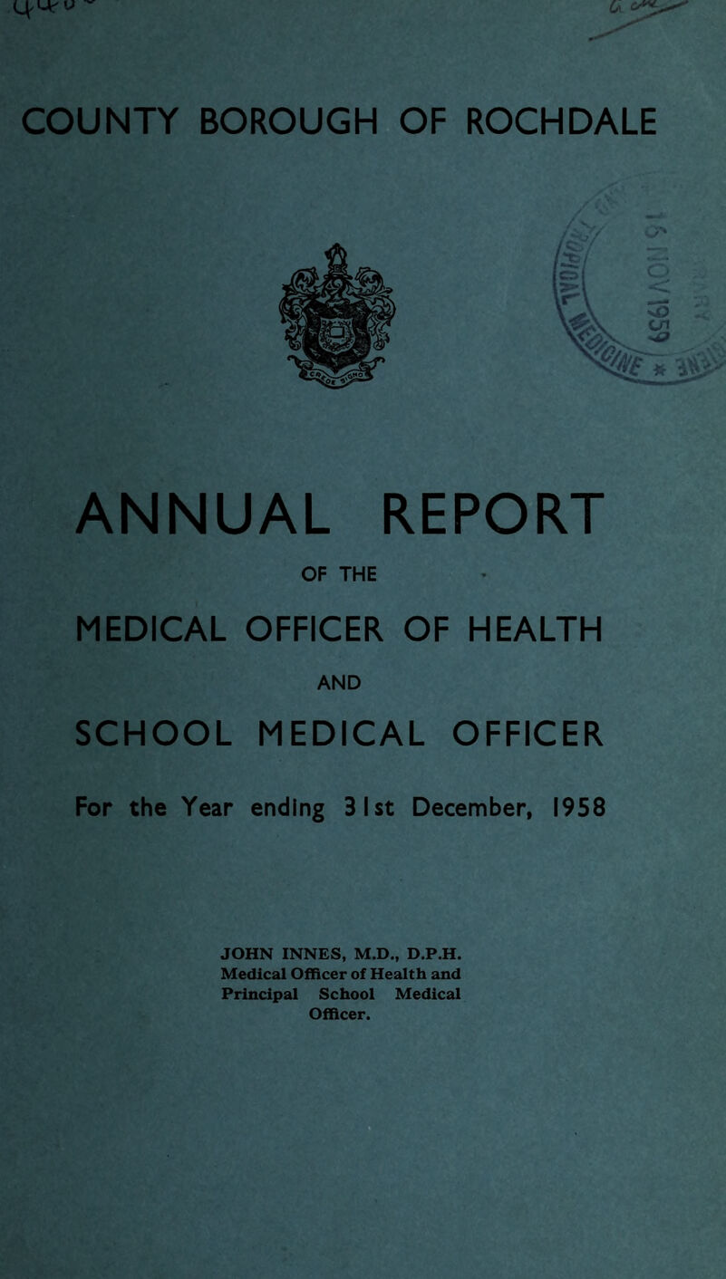 COUNTY BOROUGH OF ROCHDALE ANNUAL REPORT OF THE MEDICAL OFFICER OF HEALTH AND SCHOOL MEDICAL OFFICER For the Year ending 31st December, 1958 JOHN INNES, M.D., D.P.H. Medical Officer of Health and Principal School Medical Officer. iV 1959 I *