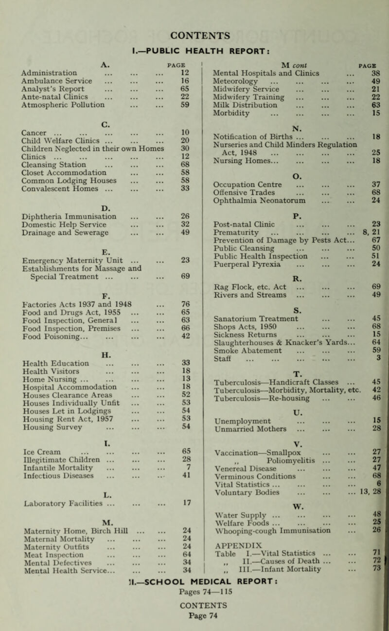 CONTENTS I.—PUBLIC HEALTH REPORT A. PAGE Administration 12 Ambulance Service 16 Analyst's Report . 65 Ante-natal Clinics 22 Atmospheric Pollution 59 M coni pagb Mental Hospitals and Clinics ... 38 Meteorology ... ... ... ... 49 Midwifery Service ... ... ... 21 Midwifery Training ... ... ... 22 Milk Distribution ... ... ... 63 Morbidity ... ... ... ... 15 C. Cancer ... 10 Child Welfare Clinics ... 20 Children Neglected in their own Homes 30 Clinics ... 12 Cleansing Station . 68 Closet Accommodation 58 Common Lodging Houses 58 Convalescent Homes ... 33 D. Diphtheria Immunisation 26 Domestic Help Service . 32 Drainage and Sewerage . 49 E. Emergency Maternity Unit. 23 Establishments for Massage and Special Treatment ... . 69 F. Factories Acts 1937 and 1948 76 Food and Drugs Act, 1955 65 Food Inspection, General 63 Food Inspection, Premises 66 Food Poisoning... 42 H. Health Education 33 Health Visitors . 18 Home Nursing ... 13 Hospital Accommodation 18 Houses Clearance Areas 52 Houses Individually Unfit 53 Houses Let in Lodgings 54 Housing Rent Act, 1957 53 Housing Survey . 54 N. Notification of Births ... 18 Nurseries and Child Minders Regulation Act, 1948 . 25 Nursing Homes. 18 O. Occupation Centre 37 Offensive Trades 68 Ophthalmia Neonatorum 24 P. Post-natal Clinic 23 Prematurity 8. 21 Prevention of Damage by Pests Act... 67 Public Cleansing 50 Public Health Inspection 51 Puerperal Pyrexia 24 R. Rag Flock, etc. Act 69 Rivers and Streams 49 S. Sanatorium Treatment 45 Shops Acts, 1950 68 Sickness Returns 15 Slaughterhouses & Knacker's Yards... 64 Smoke Abatement 59 Staff . 3 T. Tuberculosis—Handicraft Classes ... 45 Tuberculosis—Morbidity, Mortality, etc. 42 Tuberculosis—Re-housing 46 U. Unemployment 15 Unmarried Mothers 28 I. Ice Cream 65 Illegitimate Children ... 28 Infantile Mortality 7 Infectious Diseases . 41 L. Laboratory Facilities ... 17 M. Maternity Home, Birch Hill .. 24 Maternal Mortality . 24 Maternity Outfits 24 Meat Inspection 64 Mental Defectives 34 Mental Health Service. 34 11.- -SCHOOL V. Vaccination—Smallpox 27 „ Poliomyelitis ... 27 Venereal Disease . 47 Verminous Conditions 68 Vital Statistics ... 6 Voluntary Bodies ... 13, 28 W. Water Supply. 48 Welfare Foods ... 25 Whooping-cough Immunisation 26 APPENDIX Table I.—Vital Statistics ... 71 ,, II.—Causes of Death ... 72 „ III.—Infant Mortality 73 CAL REPORT: Pages 74—115 CONTENTS Page 74