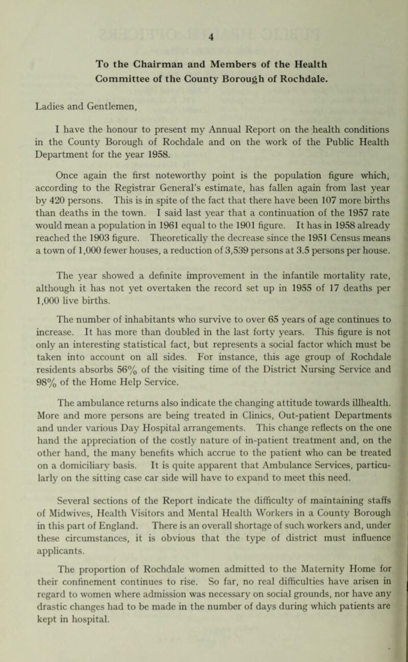 To the Chairman and Members of the Health Committee of the County Borough of Rochdale. Ladies and Gentlemen, I have the honour to present my Annual Report on the health conditions in the County Borough of Rochdale and on the work of the Public Health Department for the year 1958. Once again the first noteworthy point is the population figure which, according to the Registrar General’s estimate, has fallen again from last year by 420 persons. This is in spite of the fact that there have been 107 more births than deaths in the town. I said last year that a continuation of the 1957 rate would mean a population in 1961 equal to the 1901 figure. It has in 1958 already reached the 1903 figure. Theoretically the decrease since the 1951 Census means a town of 1,000 fewer houses, a reduction of 3,539 persons at 3.5 persons per house. The year showed a definite improvement in the infantile mortality rate, although it has not yet overtaken the record set up in 1955 of 17 deaths per 1,000 live births. The number of inhabitants who survive to over 65 years of age continues to increase. It has more than doubled in the last forty years. This figure is not only an interesting statistical fact, but represents a social factor which must be taken into account on all sides. For instance, this age group of Rochdale residents absorbs 56% of the visiting time of the District Nursing Service and 98% of the Home Help Service. The ambulance returns also indicate the changing attitude towards illhealth. More and more persons are being treated in Clinics, Out-patient Departments and under various Day Hospital arrangements. This change reflects on the one hand the appreciation of the costly nature of in-patient treatment and, on the other hand, the many benefits which accrue to the patient who can be treated on a domiciliary basis. It is quite apparent that Ambulance Services, particu¬ larly on the sitting case car side will have to expand to meet this need. Several sections of the Report indicate the difficulty of maintaining staffs of Midwives, Health Visitors and Mental Health Workers in a County Borough in this part of England. There is an overall shortage of such workers and, under these circumstances, it is obvious that the type of district must influence applicants. The proportion of Rochdale women admitted to the Maternity Home for their confinement continues to rise. So far, no real difficulties have arisen in regard to women where admission was necessary on social grounds, nor have any drastic changes had to be made in the number of days during which patients are kept in hospital.