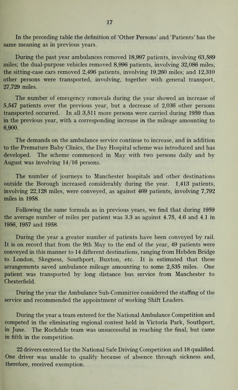 In the preceding table the definition of ‘Other Persons’ and ‘Patients’ has the same meaning as in previous years. During the past year ambulances removed 18,997 patients, involving 63,589 miles; the dual-purpose vehicles removed 8,996 patients, involving 32,086 miles; the sitting-case cars removed 2,496 patients, involving 19,260 miles; and 12,310 other persons were transported, involving, together with general transport, 27,729 miles. The number of emergency removals during the year showed an increase of 5,547 patients over the previous year, but a decrease of 2,036 other persons transported occurred. In all 3,511 more persons were carried during 1959 than in the previous year, with a corresponding increase in the mileage amounting to 6,900. The demands on the ambulance service continue to increase, and in addition to the Premature Baby Clinics, the Day Hospital scheme was introduced and has developed. The scheme commenced in May with two persons daily and by August was involving 14/16 persons. The number of journeys to Manchester hospitals and other destinations outside the Borough increased considerably during the year. 1,413 patients, involving 22,128 miles, were conveyed, as against 469 patients, involving 7,792 miles in 1958. Following the same formula as in previous years, we find that during 1959 the average number of miles per patient was 3.3 as against 4.75, 4.6 and 4.1 in 1956, 1957 and 1958. During the year a greater number of patients have been conveyed by rail. It is on record that from the 9th May to the end of the year, 49 patients were conveyed in this manner to 14 different destinations, ranging from Hebden Bridge to London, Skegness, Southport, Buxton, etc. It is estimated that these arrangements saved ambulance mileage amounting to some 2,535 miles. One patient was transported by long distance bus service from Manchester to Chesterfield. During the year the Ambulance Sub-Committee considered the staffing of the service and recommended the appointment of working Shift Leaders. During the year a team entered for the National Ambulance Competition and competed in the eliminating regional contest held in Victoria Park, Southport, in June. The Rochdale team was unsuccessful in reaching the final, but came in fifth in the competition. 22 drivers entered for the National Safe Driving Competition and 18 qualified. One driver was unable to qualify because of absence through sickness and, therefore, received exemption.